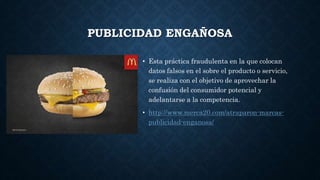 PUBLICIDAD ENGAÑOSA
• Esta práctica fraudulenta en la que colocan
datos falsos en el sobre el producto o servicio,
se realiza con el objetivo de aprovechar la
confusión del consumidor potencial y
adelantarse a la competencia.
• http://www.merca20.com/atraparon-marcas-
publicidad-enganosa/
 
