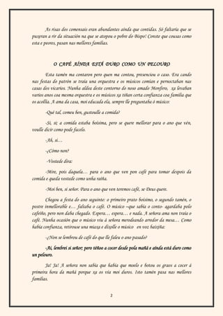 2
As risas dos comensais eran abundantes aínda que contidas. Só faltaría que se
puxeran a rir da situación na que se atopou o pobre do Bispo! Conste que cousas como
esta e peores, pasan nas mellores familias.
O CAFÉ AÍNDA ESTÁ DURO COMO UN PELOURO
Esta tamén ma contaron pero quen ma contou, presenciou o caso. Era cando
nas festas do patrón se traía una orquestra e os músicos comían e pernoctaban nas
casas dos vicarios. Nunha aldea deste contorno do noso amado Monfero, xa levaban
varios anos coa mesma orquestra e os músicos xa tiñan certa confianza coa familia que
os acollía. A ama da casa, moi educada ela, sempre lle preguntaba ó músico:
-Qué tal, comeu ben, gustoulle a comida?
-Si, si; a comida estaba boísima, pero se quere mellorar para o ano que vén,
voulle dicir como pode facelo.
-Ah, si…
-¿Cómo non?
-Vostede dira:
-Mire, pois daquela… para o ano que ven pon café para tomar despois da
comida e queda vostede como unha raíña.
-Moi ben, si señor. Para o ano que ven teremos café, se Deus quere.
Chegou a festa do ano seguinte: o primeiro prato boísimo, o segundo tamén, o
postre inmellorable e… faltaba o café. O músico –que sabía o conto- agardaba polo
cafeíño, pero non daba chegado. Espera… espera… e nada. A señora ama non traía o
café. Nunha ocasión que o músico viu á señora merodeando arredor da mesa… Como
había confianza, retirouse una miaxa e díxolle o músico en voz baixiña:
-¿Non se lembrou de café do que lle faleu o ano pasado?
-Ai, lembrei si señor; pero téñoo a cocer desde pola mañá e aínda está duro como
un pelouro.
Ja! Ja! A señora non sabía que había que moelo e botou os graos a cocer á
primeira hora da mañá porque xa os vía moi duros. Isto tamén pasa nas mellores
familias.
 