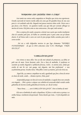 3
“DURMINDO CON CASTAÑAS TODO O CURSO”.
Isto tamén mo contou unha compañeira en Monfero que viviu esta experiencia.
Estaba exercendo de mestra nunha aldea da zona que lle quedaba lonxe da súa casa
para ir e vir andando cada día. Daquela moi poucas mestras tiñan coche. Neste caso o
que facía a Sra Mestra era quedarse nunha casa que tiña por costume albergar ás
mestras de turno. Ela faría como as súas antecesoras. Ata aquí, todo normal…
Pero a sorpresa foi cando a puxeron a durmir nun cuarto que estaba totalmente
cheo de castañas polo piso. Só había un carreiriño para ir para cama cun pé diante
doutro. E alí botou todo o curso sen varre-lo piso porque había castañas para todo o
curso escolar.
Así era a vida dalgunhas mestras ás que logo chamamos “MADRES
FUNDADORAS! do que en 2016 coñecemos como “C.P.I. Plurilingüe VIRXE
DA CELA”.
“O ABELLÓN DA GAITA”
Isto vírono os meus ollos: Era un día moi soleado de primavera, xa debía ser
polo mes de maio. Facía bastante calor. Era a hora de mediodía. A profesora en
cuestión xa estaba chegando á xubilación forzosa, é dicir, ós setenta anos, aínda que
estaba de moi bo ver: moi guapa, moi elegante, moi boa profesional e una
excelentísima persoa. Estaba viúva. Tiña fillos e netos xa maiores, pero ela vivía soa.
Aquel día, xa comera e atopábase na aula, agardando que fora a hora de entrar
ás clases da tarde, cando… chaman á porta: ¡Pum, pum!
Sorprendida porque era hora do recreo de mediodía e á aquela hora non contaba
con ninguén… Abre a porta e atópase cun cabaleiro de avanzada idade vestido cunha
gabardina de inverno (cunha gabardina de inverno, un día de verán):
-“Boas Dona……, son O ABELLÓN DA GAITA”. Non te lembras de min?
Ela non se lembraba de nada e despediuno. El foise co rabo entre as pernas e as
orellas baixas, totalmente decepcionado. Tanta ilusión que traía...! E foi despedido sen
máis.
 