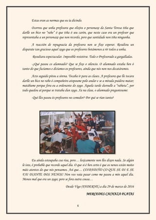 6
Estas eran as normas que eu ía dicindo.
Ocorreu que unha profesora que elixira o personaxe da Santa Teresa tiña que
darlle un bico no “rabo” ó que tiña ó seu carón, que neste caso era un profesor que
representaba a un personaxe que non recordo, pero que santidade non tiña ningunha.
A reacción de repugnacia da profesora non se fixo esperar. Resultou un
disparate tan gracioso aquel xogo que os profesores botámonos a rir todos a unha.
Resultara espectacular. Imposible resistirse. Todo o Profesorado a gargalladas.
-¿Qué pasou co alumnado? Que se fixo o silencio. O alumnado estaba ben ó
tanto do que facíamos e dicíamos os profesores, aínda que nós non nos decatáramos.
Acto seguido pitou a sirena. Tocaba ir para as clases. A profesora que lle tocara
darlle un bico no rabo ó compañeiro atopoume polo andar e se a mirada puidera matar;
matábame porque fora eu a ordenante do xogo. Aquela tarde duroulle a “rabieta”, por
todo quedou aí porque se trataba dun xogo. Xa na clase, o alumnado preguntoume:
-Qué lles pasou ós profesores no comedor? Por qué se rían tanto?
Eu aínda estoupaba coa risa, pero… loxicamente non lles dixen nada. Se algún
le isto, é probable que recorde aquel día. O que si é ben certo é que os nenos están moito
máis atentos do que nós pensamos. Así que… COIDADIÑO CO QUE SE DI E SE
FAI DIANTE DOS NENOS! Non vos vaia pasar como me pasou a min aquel día.
Menos mal que era un xogo; pero se fora outra cousa…
Desde Vigo (PADERNE) a día 29 de marzo de 2016
MERCEDES CACHAZA PLATAS
 