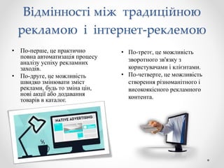 Відмінності між традиційною
рекламою і інтернет-реклемою
• По-перше, це практично
повна автоматизація процесу
аналізу успіху рекламних
заходів.
• По-друге, це можливість
швидко змінювати зміст
реклами, будь то зміна цін,
нові акції або додавання
товарів в каталог.
• По-третє, це можливість
зворотного зв'язку з
користувачами і клієнтами.
• По-четверте, це можливість
створення різноманітного і
високоякісного рекламного
контента.
 