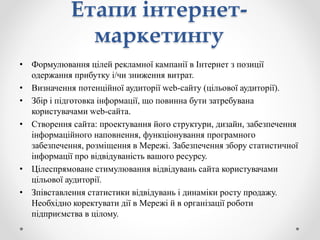 • Формулювання цілей рекламної кампанії в Інтернет з позиції
одержання прибутку і/чи зниження витрат.
• Визначення потенційної аудиторії web-сайту (цільової аудиторії).
• Збір і підготовка інформації, що повинна бути затребувана
користувачами web-сайта.
• Створення сайта: проектування його структури, дизайн, забезпечення
інформаційного наповнення, функціонування програмного
забезпечення, розміщення в Мережі. Забезпечення збору статистичної
інформації про відвідуваність вашого ресурсу.
• Цілеспрямоване стимулювання відвідувань сайта користувачами
цільової аудиторії.
• Зпівставлення статистики відвідувань і динаміки росту продажу.
Необхідно коректувати дії в Мережі й в організації роботи
підприємства в цілому.
Етапи інтернет-
маркетингу
 