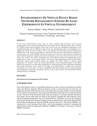 International Journal of Computer Networks & Communications (IJCNC) Vol.8, No.3, May 2016
DOI: 10.5121/ijcnc.2016.8313 181
ESTABLISHMENT OF VIRTUAL POLICY BASED
NETWORK MANAGEMENT SCHEME BY LOAD
EXPERIMENTS IN VIRTUAL ENVIRONMENT
Kazuya Odagiri1
, Shogo Shimizu2
and Naohiro Ishii 3
1
Sugiyama Jogakuen University, Aichi, 2
Gakushuin Women’s College, Tokyo and
3
Aichi Institute of Technology, Aichi, Japan
ABSTRACT
In the current Internet-based systems, there are many problems using anonymity of the network
communication such as personal information leak and crimes using the Internet systems. This is because
the TCP/IP protocol used in Internet systems does not have the user identification information on the
communication data, and it is difficult to supervise the user performing the above acts immediately. As a
solution for solving the above problem, there is the approach of Policy-based Network Management
(PBNM). This is the scheme for managing a whole Local Area Network (LAN) through communication
control of every user. In this PBNM, two types of schemes exist. The first is the scheme for managing the
whole LAN by locating the communication control mechanisms on the course between network servers and
clients. The second is the scheme of managing the whole LAN by locating the communication control
mechanisms on clients. As the second scheme, we have been studied theoretically about the Destination
Addressing Control System (DACS) Scheme. By applying this DACS Scheme to Internet system
management, we intend to realize the policy-based Internet system management finally. In the DACS
Scheme, the inspection is not done about compatibility to cloud environment with virtualization technology
that spreads explosively. As the result, the coverage of the DACS Scheme is limited only in physical
environment now. In this study, we inspect compatibility of the DACS Scheme for the cloud environment
with virtualization technology, and enlarge coverage of this scheme. With it, the Virtual DACS Scheme
(vDACS Scheme) is established.
KEYWORDS
policy-based network management, DACS Scheme
1. INTRODUCTION
The current Internet system is a distributed autonomous system, and does not perform the unified
safety and effective operation. When the Internet system is accessed by the user that does not
understand structure of the Internet system very much, there are many problems using anonymity
of the network communication, such as personal information leak and crimes using the Internet
systems. The news of the information leak in the big company is sometimes reported through the
mass media. On the other hand, the study for the purpose of putting the whole Internet system
into the integrated management state is not performed now. Therefore, we aim at the realization
of the secure and effective operative Internet system by promoting the study of the Internet Policy
Based Network Management (Internet PBNM) under the long view. The Internet PBNM is the
concept that we have proposed than before, and is the management scheme for managing the
whole Internet system by applying the thinking of PBNM to it. In Figure 1, the image of Internet
PBNM is described.
 
