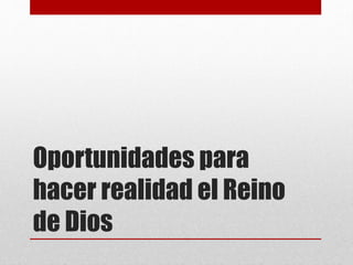 Oportunidades para
hacer realidad el Reino
de Dios
 