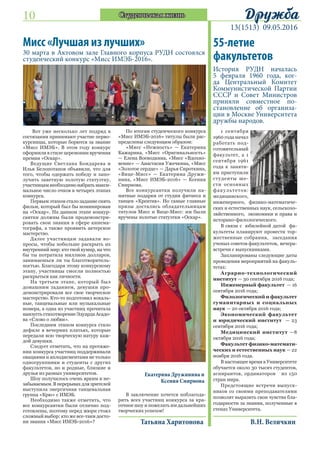 10
13(1513) 09.05.2016
ДружбаСтуденческая жизнь
Екатерина Дружинина и
Ксения Смирнова
Мисс «Лучшая из лучших»
30 марта в Актовом зале Главного корпуса РУДН состоялся
студенческий конкурс «Мисс ИМЭБ-2016».
Вот уже несколько лет подряд в
состязании принимают участие перво-
курсницы, которые борются за звание
«Мисс ИМЭБ». В этом году конкурс
оформили в стиле церемонии вручения
премии «Оскар».
Ведущие Светлана Бондарева и
Илья Белопотапов объявили, что для
того, чтобы одержать победу и запо-
лучить заветную золотую статуэтку,
участницам необходимо набрать макси-
мальное число очков в четырех этапах
конкурса.
Первым этапом стало задание снять
фильм, который был бы номинирован
на «Оскар». На данном этапе конкур-
сантки должны были продемонстри-
ровать свои знания в сфере кинема-
тографа, а также проявить актерское
мастерство.
Далее участницам задавали во-
просы, чтобы побольше раскрыть их
внутренний мир: кто твой кумир, на что
бы ты потратила миллион долларов,
занимаешься ли ты благотворитель-
ностью. Благодаря этому конкурсному
этапу, участницы смогли полностью
раскрыться как личности.
На третьем этапе, который был
домашним заданием, девушки про-
демонстрировали все свое творческое
мастерство. Кто-то подготовил вокаль-
ные, танцевальные или музыкальные
номера, а одна из участниц прочитала
наизусть стихотворение Эдуарда Асадо-
ва «Слово о любви».
Последним этапом конкурса стало
дефиле в вечерних платьях, которые
передали всю творческую натуру каж-
дой девушки.
Следует отметить, что на протяже-
нии конкурса участниц поддерживали
овациями и аплодисментами не только
одногруппники и студенты с других
факультетов, но и родные, близкие и
друзья из разных университетов.
Шоу получилось очень ярким и не-
забываемым. В перерывах для зрителей
выступила энергичная танцевальная
группа «Крю» с ИМЭБ.
Необходимо также отметить, что
все конкурсантки были отлично под-
готовлены, поэтому перед жюри стоял
сложный выбор: кто же все-таки досто-
ин звания «Мисс ИМЭБ-2016»?
По итогам студенческого конкурса
«Мисс ИМЭБ-2016» титулы были рас-
пределены следующим образом:
«Мисс «Нежность» — Екатерина
Кажарина, «Мисс «Оригинальность»
— Елена Воеводкина, «Мисс «Вдохно-
вение» — Анастасия Ужечкина, «Мисс
«Золотое сердце» — Дарья Сироткина,
«Вице-Мисс» — Екатерина Дружи-
нина, «Мисс ИМЭБ-2016» — Ксения
Смирнова.
Все конкурсантки получили па-
мятные подарки от студии фитнеса и
танцев «Креатив». Но самые главные
призы достались обладательницам
титулов Мисс и Вице-Мисс: им были
вручены золотые статуэтки «Оскар».
В заключение хочется поблагода-
рить всех участниц конкурса за кра-
сочное шоу и пожелать им дальнейших
творческих успехов!
Татьяна Харитонова
55-летие
факультетов
История РУДН началась
5 февраля 1960 года, ког-
да Центральный Комитет
Коммунистической Партии
СССР и Совет Министров
приняли совместное по-
становление об организа-
ции в Москве Университета
дружбы народов.
1 сентября
1960 года начал
работать под-
готовительный
факультет, а 1
сентября 1961
года к заняти-
ям приступили
студенты ше-
сти основных
факультетов:
медицинского,
инженерного, физико-математиче-
ских и естественных наук, сельскохо-
зяйственного, экономики и права и
историко-филологического.
В связи с юбилейной датой фа-
культеты планируют провести тор-
жественные собрания, заседания
ученых советов факультетов, вечера-
встречи с выпускниками.
Запланированы следующие даты
проведения мероприятий на факуль-
тетах:
Аграрно-технологический
институт — 30 сентября 2016 года;
Инженерный факультет — 16
сентября 2016 года;
Филологический и факультет
гуманитарных и социальных
наук — 20 октября 2016 года;
Экономический факультет
и юридический институт — 23
сентября 2016 года;	
Медицинский институт —8
октября 2016 года;
Факультет физико-математи-
ческих и естественных наук — 22
ноября 2016 года.
В настоящее время в Университете
обучается около 30 тысяч студентов,
аспирантов, ординаторов из 150
стран мира.
Предстоящие встречи выпуск-
ников со своими преподавателями
позволят выразить свои чувства бла-
годарности за знания, полученные в
стенах Университета.
В.Н. Величкин
 