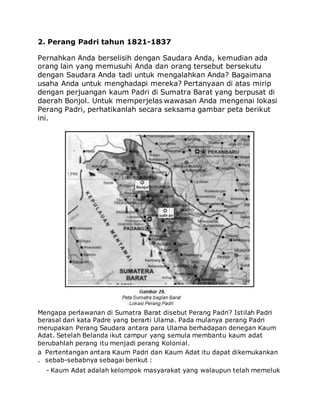 2. Perang Padri tahun 1821-1837
Pernahkan Anda berselisih dengan Saudara Anda, kemudian ada
orang lain yang memusuhi Anda dan orang tersebut bersekutu
dengan Saudara Anda tadi untuk mengalahkan Anda? Bagaimana
usaha Anda untuk menghadapi mereka? Pertanyaan di atas mirip
dengan perjuangan kaum Padri di Sumatra Barat yang berpusat di
daerah Bonjol. Untuk memperjelas wawasan Anda mengenai lokasi
Perang Padri, perhatikanlah secara seksama gambar peta berikut
ini.
Mengapa perlawanan di Sumatra Barat disebut Perang Padri? Istilah Padri
berasal dari kata Padre yang berarti Ulama. Pada mulanya perang Padri
merupakan Perang Saudara antara para Ulama berhadapan denegan Kaum
Adat. Setelah Belanda ikut campur yang semula membantu kaum adat
berubahlah perang itu menjadi perang Kolonial.
a
.
Pertentangan antara Kaum Padri dan Kaum Adat itu dapat dikemukankan
sebab-sebabnya sebagai berikut :
- Kaum Adat adalah kelompok masyarakat yang walaupun telah memeluk
 