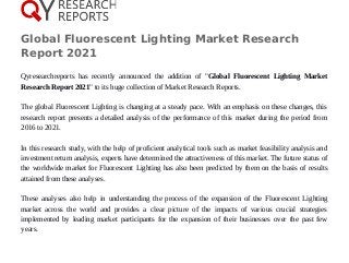 Global Fluorescent Lighting Market Research
Report 2021
Qyresearchreports has recently announced the addition of "Global Fluorescent Lighting Market
Research Report 2021" to its huge collection of Market Research Reports.
The global Fluorescent Lighting is changing at a steady pace. With an emphasis on these changes, this
research report presents a detailed analysis of the performance of this market during the period from
2016 to 2021.
In this research study, with the help of proficient analytical tools such as market feasibility analysis and
investment return analysis, experts have determined the attractiveness of this market. The future status of
the worldwide market for Fluorescent Lighting has also been predicted by them on the basis of results
attained from these analyses.
These analyses also help in understanding the process of the expansion of the Fluorescent Lighting
market across the world and provides a clear picture of the impacts of various crucial strategies
implemented by leading market participants for the expansion of their businesses over the past few
years.
 