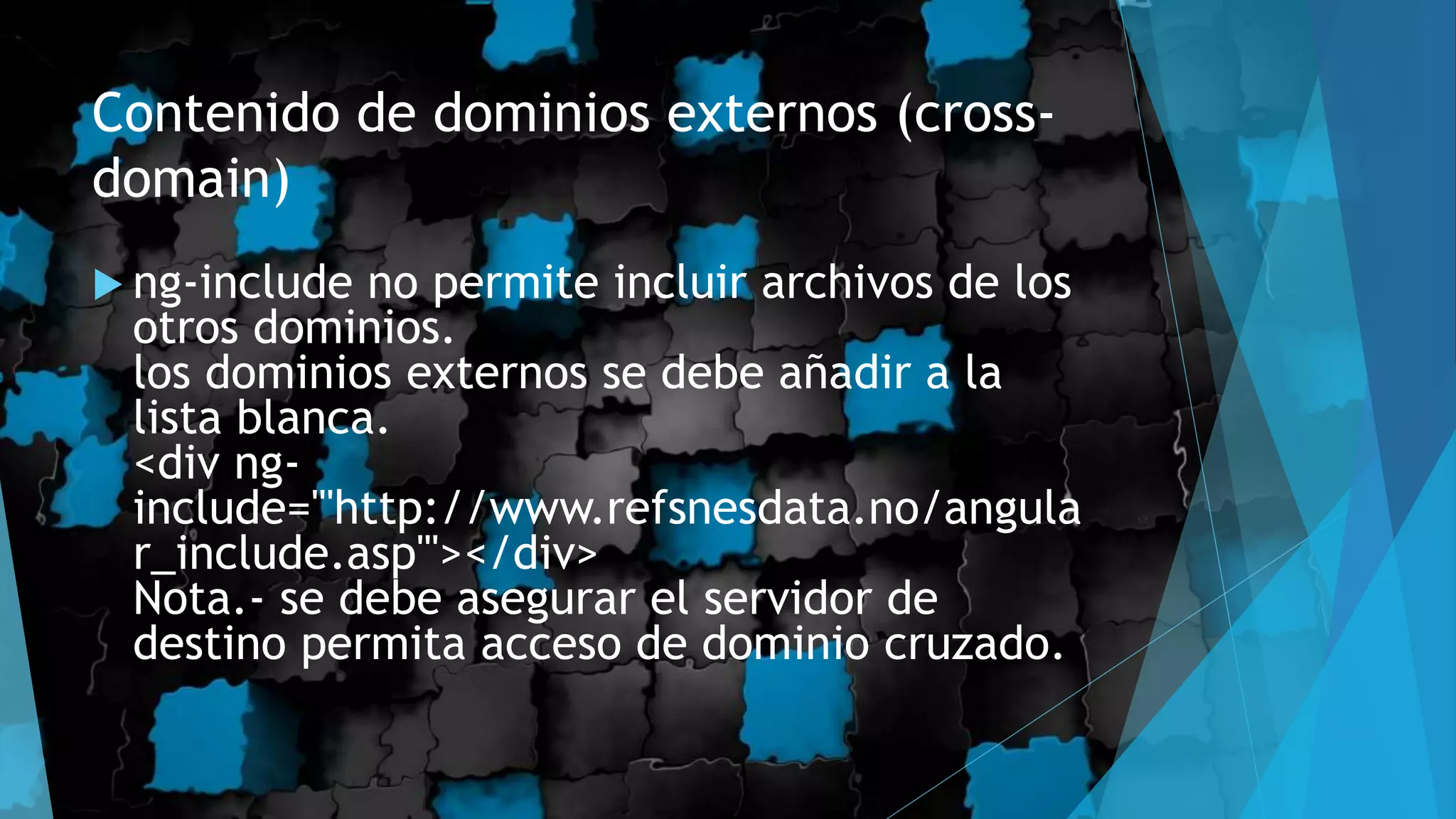 Contenido de dominios externos (cross-
domain)
 ng-include no permite incluir archivos de los
otros dominios.
los dominios externos se debe añadir a la
lista blanca.
<div ng-
include="'http://www.refsnesdata.no/angula
r_include.asp'"></div>
Nota.- se debe asegurar el servidor de
destino permita acceso de dominio cruzado.
 