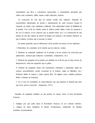 razonamiento que lleva a concusiones equivocadas, o razonamiento apropiado que
arriba a una conclusión válida, buena o mala redacción, etcétera.
La corrección de este tipo de prueba resulta muy subjetiva. Depende de
características diferenciales de lectura e interpretación de cada corrector porque la
respuesta no puede estar totalmente codificada. Esta subjetividad reduce la fiabilidad de
la prueba. Con el fin de evitarlo, quien lo elabora puede limitar el tipo de respuesta a
dar (en el espacio, en los aspectos que se pueden tratar, etc.). La construcción de una
prueba de este tipo supone un ahorro de tiempo con respecto a las pruebas objetivas, ya
que el número de ítems que se necesita es menor.
Las pautas generales para la elaboración de las pruebas de ensayo son las siguientes:
1. Determinar los contenidos de la materia que nos interesa evaluar.
2. Redactar un enunciado explicativo de la prueba y de los criterios de corrección que
aplicaremos: destacar qué evaluamos (creatividad, comprensión, etc.).
3. Redactar las preguntas de la prueba con claridad con el fin de que no haya errores de
interpretación sobre las respuestas que se piden.
4. Ordenar las preguntas dentro del cuestionario: ordenarlas y numerarlas según los
criterios preestablecidos (orden secuencial en el temario, según su dificultad, etc.).
Podemos limitar el espacio o dejar espacio libre. En algunos casos, también podemos
limitar el tiempo de respuesta.
5. En el caso de actividades de autoevaluación, hay que preparar el material que tiene
que servir para la corrección. (Firgemann, 2011)
Ejemplos de preguntas incluidas en una prueba de ensayo sobre el tema Revolución
Francesa:
1. Explique por qué pudo darse la Revolución Francesa en ese contexto histórico.
2. Aplique las ideas iluministas al ideario revolucionario, clasificando las distintas
corrientes de pensamiento.
 
