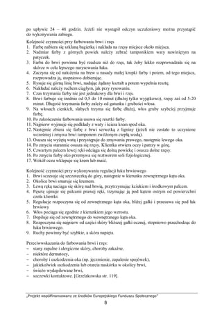 „Projekt współfinansowany ze środków Europejskiego Funduszu Społecznego”
8
po upływie 24 – 48 godzin. Jeżeli nie wystąpił odczyn uczuleniowy można przystąpić
do wykonywania zabiegu.
Kolejność czynności przy farbowaniu brwi i rzęs
1. Farbę nabiera się szklaną bagietką i nakłada na rzęsy miejsce około miejsca.
2. Nadmiar farby z górnych powiek należy zebrać tamponikiem waty nawiniętym na
patyczek.
3. Farba do brwi powinna być rzadsza niż do rzęs, tak żeby lekko rozprowadzała się na
skórze w celu lepszego narysowania łuku.
4. Zaczyna się od nałożenia na brew u nasady małej kropki farby i potem, od tego miejsca,
rozprowadza ją, stopniowo dobierając.
5. Rysuje się górną linię brwi, nadając żądany kształt a potem wypełnia resztę.
6. Nakładać należy ruchem ciągłym, jak przy rysowaniu.
7. Czas trzymania farby nie jest jednakowy dla brwi i rzęs.
8. Brwi farbuje się średnio od 0,5 do 10 minut (dłużej tylko wyjątkowo), rzęsy zaś od 5-20
minut. Długość trzymania farby zależy od gatunku i grubości włosa.
9. Na włosach cienkich, słabych trzyma się farbę dłużej, włos gruby szybciej przyjmuje
farbę.
10. Po zakończeniu farbowania usuwa się resztki farby.
11. Najpierw wyjmuje się podkłady z waty i ściera krem spod oka.
12. Następnie zbiera się farbę z brwi serwetką z ligniny (jeżeli nie zostało to uczynione
wcześniej i zmywa brwi tamponem zwilżonym ciepłą wodą).
13. Osusza się wyżętą watą i przystępuje do zmywania prawego, następnie lewego oka.
14. Po zmyciu starannie osusza się rzęsy. Klientka otwiera oczy i patrzy w górę.
15. Czwartym palcem lewej ręki odciąga się dolną powiekę i osusza dolne rzęsy.
16. Po zmyciu farby oko przemywa się roztworem soli fizjologicznej.
17. Wokół oczu wklepuje się krem lub maść.
Kolejność czynności przy wykonywaniu regulacji łuku brwiowego
1. Brwi sczesuje się szczoteczką do góry, następnie w kierunku zewnętrznego kąta oka.
2. Okolice brwi smaruje się kremem.
3. Lewą ręką naciąga się skórę nad brwią, przytrzymując kciukiem i środkowym palcem.
4. Pęsetę ujmuje się palcami prawej ręki, trzymając ją pod kątem ostrym od powierzchni
czoła klientki.
5. Regulacje rozpoczyna się od zewnętrznego kąta oka, bliżej gałki i przesuwa się pod łuk
brwiowy
6. Włos pociąga się zgodnie z kierunkiem jego wzrostu.
7. Depiluje się od zewnętrznego do wewnętrznego kąta oka.
8. Rozpoczyna się najpierw od części skóry bliższej gałki ocznej, stopniowo przechodząc do
łuku brwiowego.
9. Ruchy powinny być szybkie, a skóra napięta.
Przeciwwskazania do farbowania brwi i rzęs:
− stany zapalne i alergiczne skóry, choroby zakaźne,
− niektóre dermatozy,
− choroby i uszkodzenia oka (np. jęczmienie, zapalenie spojówek),
− jakiekolwiek uszkodzenia lub otarcia naskórka w okolicy brwi,
− świeżo wydepilowane brwi,
− soczewki kontaktowe. [Grzelakowska str. 119].
 