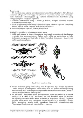 „Projekt współfinansowany ze środków Europejskiego Funduszu Społecznego”
9
Tatuaż henną
Do barwienia ciała najlepiej używać naturalnej henny, która dobrze barwi skórę. Istotnym
elementem zabiegu jest właściwe jej przygotowanie, wykonanie peelingu ciała oraz zmycie
skóry preparatem odtłuszczającym (np. olejkiem eukaliptusowym). Rozrobienie pasty
farbującej obejmuje następujące czynności:
1) dokładne rozdrobnienie henny – można ją przesiać, następnie dokładnie rozetrzeć
w moździerzu ceramicznym,
2) do tak przygotowanej henny dodaje się wodę i dosypuje cukier do uzyskania konsystencji
kleistej pasty do zębów. Proporcja wody do cukru wynosi 4:1.
3) mieszanie pasty do uzyskania jednolitej konsystencji.
Kolejność czynności przy wykonywaniu tatuażu henną
1. Odbić wzór tatuażu na skórze. Oczyszczoną skórę należy przesmarować dezodorantem
w sztyfcie (nie antyperspirantem). Żądany wzór odbija się cienkopisem na kalce
technicznej, następnie przykłada kalkę do skóry. Tusz odbija się na skórze i stanowi wzór,
na który aplikuje się hennę.
Rys. 1. Wzory tatuażów na skórę
2. Świeżo rozrobioną pastę henny należy wlać do aplikatora bądź nałożyć pędzelkiem.
Trzeba pamiętać, że intensywność koloru zależy m.in. od grubości nałożonej warstwy
barwnika. Gdy pasta zacznie wysychać i pojawi się charakterystyczna skorupka, należy ją
zwilżyć wodą z dodatkiem soku z cytryny.
3. Po wykonaniu i wyschnięciu górnej warstwy tatuażu można go zawinąć np. w ręcznik
papierowy i w takiej formie „przechować” do rana. Ponieważ henna jest wrażliwa
na działanie temperatury ciała, będzie wchłaniana w skórę przez całą noc. Po zdjęciu
ręcznika należy zetrzeć pastę a sam tatuaż przemyć po upływie, co najmniej 1 – 2 godz.
Kolor wykonanego tatuażu będzie początkowo intensywnie pomarańczowo-rudy.
W przeciągu 48 godzin zacznie przybierać barwę brązową.
 