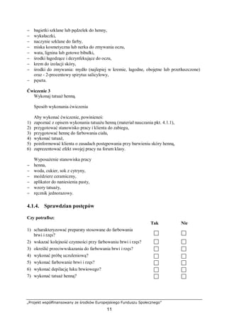 „Projekt współfinansowany ze środków Europejskiego Funduszu Społecznego”
11
− bagietki szklane lub pędzelek do henny,
− wykałaczki,
− naczynie szklane do farby,
− miska kosmetyczna lub nerka do zmywania oczu,
− wata, lignina lub gotowe bibułki,
− środki łagodzące i dezynfekujące do oczu,
− krem do izolacji skóry,
− środki do zmywania: mydło (najlepiej w kremie, łagodne, obojętne lub przetłuszczone)
oraz - 2-procentowy spirytus salicylowy,
− pęseta.
Ćwiczenie 3
Wykonaj tatuaż henną.
Sposób wykonania ćwiczenia
Aby wykonać ćwiczenie, powinieneś:
1) zapoznać z opisem wykonania tatuażu henną (materiał nauczania pkt. 4.1.1),
2) przygotować stanowisko pracy i klienta do zabiegu,
3) przygotować hennę do farbowania ciała,
4) wykonać tatuaż,
5) poinformować klienta o zasadach postępowania przy barwieniu skóry henną,
6) zaprezentować efekt swojej pracy na forum klasy.
Wyposażenie stanowiska pracy
− henna,
− woda, cukier, sok z cytryny,
− moździerz ceramiczny,
− aplikator do naniesienia pasty,
− wzory tatuaży,
− ręcznik jednorazowy.
4.1.4. Sprawdzian postępów
Czy potrafisz:
Tak Nie
1) scharakteryzować preparaty stosowane do farbowania
brwi i rzęs?
2) wskazać kolejność czynności przy farbowaniu brwi i rzęs?
3) określić przeciwwskazania do farbowania brwi i rzęs?
4) wykonać próbę uczuleniową?
5) wykonać farbowanie brwi i rzęs?
6) wykonać depilację łuku brwiowego?
7) wykonać tatuaż henną?
 