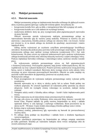 „Projekt współfinansowany ze środków Europejskiego Funduszu Społecznego”
12
4.2. Makijaż permanentny
4.2.1. Materiał nauczania
Makijaż permanentny polega na implantowaniu barwnika roślinnego do głębszych warstw
skóry za pomocą aparatu igłowego z jedną lub wieloma igłami. Jest polecany do:
− korygowania kształtu brwi, gdy są słabe, o nieregularnym łuku lub występuje ich zanik,
− korygowania kształtu ust w celu nadania im wyraźnego konturu,
− maskowania defektów skóry np. przy występowaniu plam pigmentacyjnych wprowadza
się jasny barwnik.
Obecnie stosowana metoda wykonywania makijażu permanentnego polega na
wprowadzaniu barwnika igłą do warstwy jasnej naskórka. Ponieważ ta warstwy nie jest
unerwiona i unaczyniona, klientka podczas zabiegu nie odczuwa bólu i nie krwawi. Istotne
jest również to, że na skutek zabiegu nie dochodzi do opuchnięć, zaczerwienień i stanów
zapalnych skóry.
Zabieg można wykonywać po uzyskaniu certyfikatu potwierdzającego kwalifikacje
zawodowe. Kosmetyczka podczas pracy powinna ściśle przestrzegać zasad higieny. Aparat do
wykonywania zabiegu musi spełniać wymogi techniczne (oznakowanie CE) i być stale
konserwowany. Do pracy używa się wyłącznie jednorazowych igieł a podczas wykonywania
zabiegu kosmetyczka powinna mieć założoną maseczkę twarzową i czepek osłaniający włosy.
Podczas implantacji barwnika( roślinnego i mineralnego) należy zachować sterylne warunki
pracy.
Do wykonywania makijażu permanentnego używa się farb pigmentacyjnych
o kremowej konsystencji. Poszczególne pigmenty mają postać wielkocząsteczkową, aby nie
wypłukiwały się wraz z płynem tkankowym. Ponad to powinny zachowywać swoją pierwotną
barwę, nawet w trudnych warunkach. Barwienie skóry wymaga użycia wielu odcieni, które
otrzymuje się przez mieszanie poszczególnych barwników. Obecnie na rynku znajduje się
niewielki wybór barwników do pigmentacji, ponieważ nie uzyskały atestu.
Wykonywanie zabiegu
1. Przed przystąpieniem do wykonania makijażu permanentnego należy wykonać próbę
uczuleniową.
Barwnik wprowadza się w skórę w okolicy pachy lub za uchem. Punkt próbny ma
wielkość pieprzyka. Po czterech tygodniach od wykonania próby sprawdza się odczyn
alergiczny. Jeżeli nie wystąpiły zmiany wskazujące na uczulenie, makijaż można
wykonać.
2. Następnie należy ustalić z klientką zakres zabiegu – kształt i kolor implantowania partii
twarzy.
3. Zabieg rozpoczyna się od znieczulenia miejsc przeznaczonych do makijażu.
Do tego celu używa się ciekłej Xylokainy, która znieczula błony śluzowe i powieki lub
kremu Elma. Preparat nakłada się grubą warstwą bezpośrednio na skórę i zakłada
opatrunek foliowy w celu lepszego i szybszego wchłaniania. Krem pozostawia się na
skórze na 60 – 90 minut. Często środek znieczulający klientka aplikuje sama w domu.
4. Kolejny etap to wykonanie implantacji.
Za pomocą cienkiej, jednorazowej igły wprowadza się barwnik do powierzchniowej
warstwy skóry.
5. Po zabiegu skórę poddaje się dezynfekcji i nakłada krem o działaniu łagodzącym
i przeciwzapalnym.
Ewentualne opuchnięcia pojawiające się bezpośrednio po zabiegu ustępują samoistnie
po kilku godzinach. Klientka po wykonaniu makijażu może wrócić następnego dnia do
swoich codziennych zajęć.
 