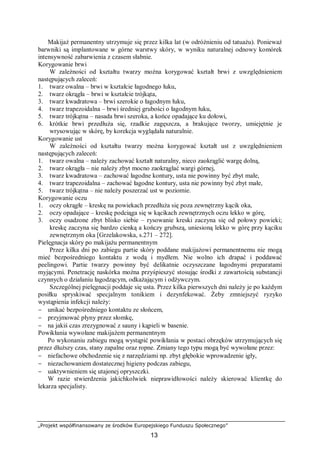 „Projekt współfinansowany ze środków Europejskiego Funduszu Społecznego”
13
Makijaż permanentny utrzymuje się przez kilka lat (w odróżnieniu od tatuażu). Ponieważ
barwniki są implantowane w górne warstwy skóry, w wyniku naturalnej odnowy komórek
intensywność zabarwienia z czasem słabnie.
Korygowanie brwi
W zależności od kształtu twarzy można korygować kształt brwi z uwzględnieniem
następujących zaleceń:
1. twarz owalna – brwi w kształcie łagodnego łuku,
2. twarz okrągła – brwi w kształcie trójkąta,
3. twarz kwadratowa – brwi szerokie o łagodnym łuku,
4. twarz trapezoidalna – brwi średniej grubości o łagodnym łuku,
5. twarz trójkątna – nasada brwi szeroka, a końce opadające ku dołowi,
6. krótkie brwi przedłuża się, rzadkie zagęszcza, a brakujące tworzy, umiejętnie je
wrysowując w skórę, by korekcja wyglądała naturalnie.
Korygowanie ust
W zależności od kształtu twarzy można korygować kształt ust z uwzględnieniem
następujących zaleceń:
1. twarz owalna – należy zachować kształt naturalny, nieco zaokrąglić wargę dolną,
2. twarz okrągła – nie należy zbyt mocno zaokrąglać wargi górnej,
3. twarz kwadratowa – zachować łagodne kontury, usta nie powinny być zbyt małe,
4. twarz trapezoidalna – zachować łagodne kontury, usta nie powinny być zbyt małe,
5. twarz trójkątna – nie należy poszerzać ust w poziomie.
Korygowanie oczu
1. oczy okrągłe – kreskę na powiekach przedłuża się poza zewnętrzny kącik oka,
2. oczy opadające – kreskę podciąga się w kącikach zewnętrznych oczu lekko w górę,
3. oczy osadzone zbyt blisko siebie – rysowanie kreski zaczyna się od połowy powieki;
kreskę zaczyna się bardzo cienką a kończy grubszą, uniesioną lekko w górę przy kąciku
zewnętrznym oka [Grzelakowska, s.271 – 272].
Pielęgnacja skóry po makijażu permanentnym
Przez kilka dni po zabiegu partie skóry poddane makijażowi permanentnemu nie mogą
mieć bezpośredniego kontaktu z wodą i mydłem. Nie wolno ich drapać i poddawać
peelingowi. Partie twarzy powinny być delikatnie oczyszczane łagodnymi preparatami
myjącymi. Penetrację naskórka można przyśpieszyć stosując środki z zawartością substancji
czynnych o działaniu łagodzącym, odkażającym i odżywczym.
Szczególnej pielęgnacji poddaje się usta. Przez kilka pierwszych dni należy je po każdym
posiłku spryskiwać specjalnym tonikiem i dezynfekować. Żeby zmniejszyć ryzyko
wystąpienia infekcji należy:
− unikać bezpośredniego kontaktu ze słońcem,
− przyjmować płyny przez słomkę,
− na jakiś czas zrezygnować z sauny i kąpieli w basenie.
Powikłania wywołane makijażem permanentnym
Po wykonaniu zabiegu mogą wystąpić powikłania w postaci obrzęków utrzymujących się
przez dłuższy czas, stany zapalne oraz ropne. Zmiany tego typu mogą być wywołane przez:
− niefachowe obchodzenie się z narzędziami np. zbyt głębokie wprowadzenie igły,
− niezachowaniem dostatecznej higieny podczas zabiegu,
− uaktywnieniem się utajonej opryszczki.
W razie stwierdzenia jakichkolwiek nieprawidłowości należy skierować klientkę do
lekarza specjalisty.
 