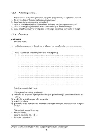 „Projekt współfinansowany ze środków Europejskiego Funduszu Społecznego”
14
4.2.2. Pytania sprawdzające
Odpowiadając na pytania, sprawdzisz, czy jesteś przygotowany do wykonania ćwiczeń.
1. Na czym polega wykonanie makijażu permanentnego?
2. Jakie barwniki są stosowane do implantacji?
3. Jakie są zasady korygowania kształtu brwi, ust i oczu makijażem permanentnym?
4. Jakie są zasady pielęgnacji skóry po wykonaniu makijażu permanentnego?
5. Jakie mogą być przyczyny wystąpienia powikłań po implantacji barwników w skórę?
4.2.3. Ćwiczenia
Ćwiczenie 1
Dokończ zdania.
1. Makijaż permanentny wykonuje się w celu skorygowania kształtu ………………….…
………………………………………………………………………………………………
2. Przed wykonaniem implantacji barwnika w skórę należy:
a) …………………………………………………………………………………………
…………………………………………………………………………………………
…………………………………………………………………………………………
…………………………………………………………………………………………
…………………………………………………………………………………………
…………………………………………………………………………………………
…………………………………………………………………………………………
…………………………………………………………………………………………
…………………………………………………………………………………………
b) …………………………………………………………………………………………
…………………………………………………………………………………………
c) …………………………………………………………………………………………
…………………………………………………………………………………………
…………………………………………………………………………………………
Sposób wykonania ćwiczenia
Aby wykonać ćwiczenie, powinieneś:
1) zapoznać się z opisem wykonywania makijażu permanentnego (materiał nauczania pkt.
4.2.1.),
2) podkreślić w tekście odpowiedzi na pytania,
3) dokończyć zdania,
4) porównać swoje odpowiedzi z odpowiedziami opracowanymi przez koleżanki/ kolegów
z klasy.
Wyposażenie stanowiska pracy:
− karta ćwiczenia,
− materiał nauczania pkt. 4.2.1.,
− literatura z rozdziału 6.
 