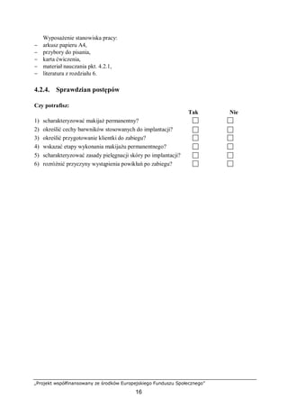 „Projekt współfinansowany ze środków Europejskiego Funduszu Społecznego”
16
Wyposażenie stanowiska pracy:
− arkusz papieru A4,
− przybory do pisania,
− karta ćwiczenia,
− materiał nauczania pkt. 4.2.1,
− literatura z rozdziału 6.
4.2.4. Sprawdzian postępów
Czy potrafisz:
Tak Nie
1) scharakteryzować makijaż permanentny?
2) określić cechy barwników stosowanych do implantacji?
3) określić przygotowanie klientki do zabiegu?
4) wskazać etapy wykonania makijażu permanentnego?
5) scharakteryzować zasady pielęgnacji skóry po implantacji?
6) rozróżnić przyczyny wystąpienia powikłań po zabiegu?
 