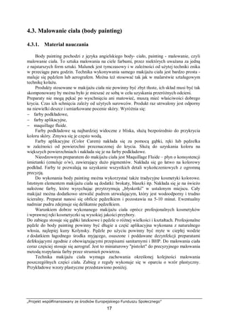 „Projekt współfinansowany ze środków Europejskiego Funduszu Społecznego”
17
4.3. Malowanie ciała (body painting)
4.3.1. Materiał nauczania
Body painting pochodzi z języka angielskiego body- ciało, painting - malowanie, czyli
malowanie ciała. To sztuka malowania na ciele farbami, przez niektórych uważana za jedną
z najstarszych form sztuki. Malunek jest tymczasowy i w zależności od użytej techniki znika
w przeciągu paru godzin. Technika wykonywania samego makijażu ciała jest bardzo prosta -
maluje się pędzlem lub aerografem. Można też stosować tak jak w malarstwie sztalugowym
technikę kolażu.
Produkty stosowane w makijażu ciała nie powinny być zbyt tłuste, ich skład musi być tak
skomponowany by można było je mieszać ze sobą w celu uzyskania przeróżnych odcieni.
Preparaty nie mogą pękać po wyschnięciu ani matowieć, muszą mieć właściwości dobrego
krycia. Czas ich schnięcia zależy od użytych surowców. Produkt raz utrwalony jest odporny
na niewielki deszcz i umiarkowane pocenie skóry. Wyróżnia się:
− farby podkładowe,
− farby aplikacyjne,
− maquillage fluide.
Farby podkładowe są najbardziej widoczne z bliska, służą bezpośrednio do przykrycia
koloru skóry. Zmywa się je często wodą.
Farby aplikacyjne (Color Carem) nakłada się za pomocą gąbki, ręki lub pędzelka
w zależności od powierzchni przeznaczonej do krycia. Służą do uzyskania koloru na
większych powierzchniach i nakłada się je na farby podkładowe.
Nieodzownym preparatem do makijażu ciała jest Maquillage Fluide – płyn o konsystencji
śmietanki (emulsje o/w), zawierający dużo pigmentów. Nakłada się go łatwo na kolorowy
podkład. Farby te pozwalają na uzyskanie wszystkich detali wykończeniowych z ogromną
precyzją.
Do wykonania body painting można wykorzystać także tradycyjne kosmetyki kolorowe.
Istotnym elementem makijażu ciała są dodatki: brokaty, blaszki itp. Nakłada się je na świeżo
nałożone farby, które wysychając przytrzymują „błyskotki” w ustalonym miejscu. Cały
makijaż można dodatkowo utrwalić pudrem utrwalającym, który jest wodoodporny i trudno
ścieralny. Preparat nanosi się obficie pędzelkiem i pozostawia na 5-10 minut. Ewentualny
nadmiar pudru zdejmuje się delikatnie pędzelkiem.
Warunkiem dobrze wykonanego makijażu ciała oprócz profesjonalnych kosmetyków
i wprawnej ręki kosmetyczki są wysokiej jakości przybory.
Do zabiegu stosuje się gąbki lateksowe i pędzle o różnej wielkości i kształtach. Profesjonalne
pędzle do body painting powinny być długie a część aplikacyjna wykonana z naturalnego
włosia, najlepiej kuny Kolynsky. Pędzle po użyciu powinny być myte w ciepłej wodzie
z dodatkiem łagodnego środka myjącego, osuszone i poddawane dezynfekcji preparatami
defekującymi zgodnie z obowiązującymi przepisami sanitarnymi i BHP. Do malowania ciała
coraz częściej stosuje się aerograf. Jest to miniaturowy "pistolet" do precyzyjnego malowania
metodą rozpylania farby przez strumień powietrza.
Technika makijażu ciała wymaga zachowania określonej kolejności malowania
poszczególnych części ciała. Zabieg z reguły wykonuje się w oparciu o wzór plastyczny.
Przykładowe wzory plastyczne przedstawiono poniżej.
 