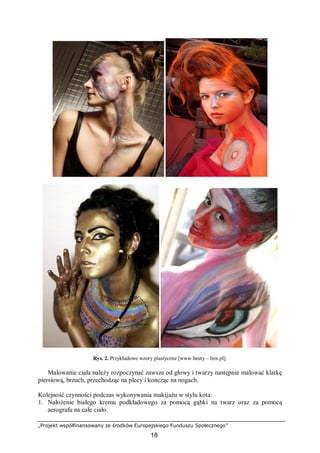 „Projekt współfinansowany ze środków Europejskiego Funduszu Społecznego”
18
Rys. 2. Przykładowe wzory plastyczne [www.beuty – box.pl].
Malowanie ciała należy rozpoczynać zawsze od głowy i twarzy następnie malować klatkę
piersiową, brzuch, przechodząc na plecy i kończąc na nogach.
Kolejność czynności podczas wykonywania makijażu w stylu kota:
1. Nałożenie białego kremu podkładowego za pomocą gąbki na twarz oraz za pomocą
aerografu na całe ciało.
 