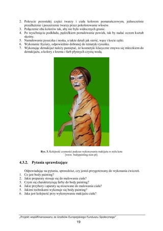 „Projekt współfinansowany ze środków Europejskiego Funduszu Społecznego”
19
2. Pokrycie pozostałej części twarzy i ciała kolorem pomarańczowym, jednocześnie
przedłużenie i poszerzenie twarzy przez pokolorowanie włosów.
3. Połączenie obu kolorów tak, aby nie było widocznych granic.
4. Po wyschnięciu podkładu, pędzelkiem pomalowanie powiek, tak by nadać oczom kształt
skośny.
5. Namalowanie pyszczka i noska, a także detali jak sierść, wąsy i kocie cętki.
6. Wykonanie fryzury, odpowiednio dobranej do tematyki rysunku.
7. Wykonując demakijaż należy pamiętać, że kosmetyki klasyczne zmywa się mleczkiem do
demakijażu, a kolory z kremu i farb płynnych czystą wodą.
Rys. 3. Kolejność czynności podczas wykonywania makijażu w stylu kota
[www. bodypainting.waw.pl].
4.3.2. Pytania sprawdzające
Odpowiadając na pytania, sprawdzisz, czy jesteś przygotowany do wykonania ćwiczeń.
1. Co jest body painting?
2. Jakie preparaty stosuje się do malowania ciała?
3. Czym się charakteryzują farby do body painting?
4. Jakie przybory i aparaty są stosowane do malowania ciała?
5. Jakimi technikami wykonuje się body painting?
6. Jaka jest kolejność przy wykonywaniu makijażu ciała?
 