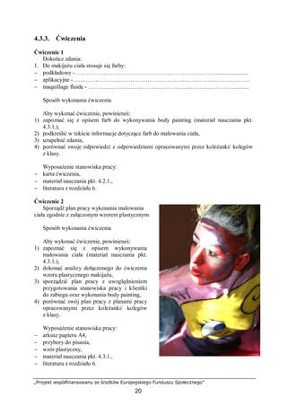 „Projekt współfinansowany ze środków Europejskiego Funduszu Społecznego”
20
4.3.3. Ćwiczenia
Ćwiczenie 1
Dokończ zdania:
1. Do makijażu ciała stosuje się farby:
− podkładowe - ….. …………………………………………………………........................
− aplikacyjne - ……………………………………………………………………………….
− maquillage fluide - ………………………………………………………………………...
Sposób wykonania ćwiczenia
Aby wykonać ćwiczenie, powinieneś:
1) zapoznać się z opisem farb do wykonywania body painting (materiał nauczania pkt.
4.3.1.),
2) podkreślić w tekście informacje dotyczące farb do malowania ciała,
3) uzupełnić zdania,
4) porównać swoje odpowiedzi z odpowiedziami opracowanymi przez koleżanki/ kolegów
z klasy.
Wyposażenie stanowiska pracy:
− karta ćwiczenia,
− materiał nauczania pkt. 4.2.1.,
− literatura z rozdziału 6.
Ćwiczenie 2
Sporządź plan pracy wykonania malowania
ciała zgodnie z załączonym wzorem plastycznym.
Sposób wykonania ćwiczenia
Aby wykonać ćwiczenie, powinieneś:
1) zapoznać się z opisem wykonywania
malowania ciała (materiał nauczania pkt.
4.3.1.),
2) dokonać analizy dołączonego do ćwiczenia
wzoru plastycznego makijażu,
3) sporządzić plan pracy z uwzględnieniem
przygotowania stanowiska pracy i klientki
do zabiegu oraz wykonania body painting,
4) porównać swój plan pracy z planami pracy
opracowanymi przez koleżanki/ kolegów
z klasy.
Wyposażenie stanowiska pracy:
− arkusz papieru A4,
− przybory do pisania,
− wzór plastyczny,
− materiał nauczania pkt. 4.3.1.,
− literatura z rozdziału 6.
 