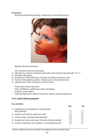„Projekt współfinansowany ze środków Europejskiego Funduszu Społecznego”
21
Ćwiczenie 3
Wykonaj body painting zgodnie z załączonym wzorem plastycznym.
Sposób wykonania ćwiczenia
Aby wykonać ćwiczenie, powinieneś:
1) zapoznać się z opisem wykonania malowania ciała (materiał nauczania pkt. 4.3.1.),
2) sporządzić plan pracy,
3) przygotować stanowisko pracy i klientkę do zabiegu malowania ciała,
4) wykonać body painting zgodnie z dołączonym wzorem plastycznym,
5) zaprezentować efekt swojej pracy na forum klasy.
Wyposażenie stanowiska pracy:
− farby: podkładowa, aplikacyjne, puder utrwalający,
− przybory: zestaw pędzli,
− materiały higieniczne: płatki kosmetyczne, lignina, patyczki higieniczne.
4.3.4. Sprawdzian postępów
Czy potrafisz:
Tak Nie
1) scharakteryzować preparaty do wykonywania
body painting?
2) określić cechy farb do malowania ciała?
3) wskazać etapy wykonania body painting?
4) przygotować stanowisko pracy i klientkę do body painting?
5) wykonać malowanie ciała zgodnie z wzorem plastycznym?
 