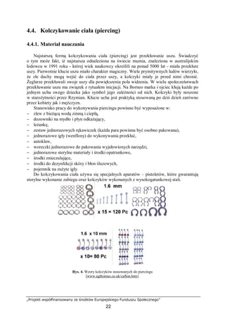 „Projekt współfinansowany ze środków Europejskiego Funduszu Społecznego”
22
4.4. Kolczykowanie ciała (piercing)
4.4.1. Materiał nauczania
Najstarszą formą kolczykowania ciała (piercing) jest przekłuwanie uszu. Świadczyć
o tym może fakt, iż najstarsza odnaleziona na świecie mumia, znaleziona w australijskim
lodowcu w 1991 roku - której wiek naukowcy określili na ponad 5000 lat - miała przekłute
uszy. Pierwotnie kłucie uszu miało charakter magiczny. Wiele prymitywnych ludów wierzyło,
że złe duchy mogą wejść do ciała przez uszy, a kolczyki miały je przed nimi chronić.
Żeglarze przekłuwali swoje uszy dla powiększenia pola widzenia. W wielu społeczeństwach
przekłuwanie uszu ma związek z rytuałem inicjacji. Na Borneo matka i ojciec kłują każde po
jednym uchu swego dziecka jako symbol jego zależności od nich. Kolczyki były noszone
w starożytności przez Rzymian. Kłucie ucha jest praktyką stosowaną po dziś dzień zarówno
przez kobiety jak i mężczyzn.
Stanowisko pracy do wykonywania piercingu powinno być wyposażone w:
− zlew z bieżącą wodą zimną i ciepłą,
− dozowniki na mydło i płyn odkażający,
− leżankę,
− zestaw jednorazowych rękawiczek (każda para powinna być osobno pakowana),
− jednorazowe igły (wenflony) do wykonywania przekłuć,
− autoklaw,
− woreczki jednorazowe do pakowania wyjałowionych narzędzi,
− jednorazowe sterylne materiały i środki opatrunkowe,
− środki znieczulające,
− środki do dezynfekcji skóry i błon śluzowych,
− pojemnik na zużyte igły.
Do kolczykowania ciała używa się specjalnych aparatów – pistoletów, które gwarantują
sterylne wykonanie zabiegu oraz kolczyków wykonanych z wysokogatunkowej stali.
Rys. 4. Wzory kolczyków stosowanych do piercingu
[www.agthomas.co.uk/caflon.htm].
 
