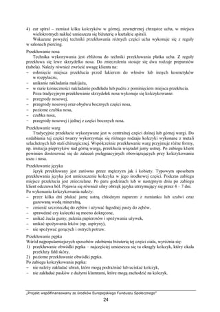 „Projekt współfinansowany ze środków Europejskiego Funduszu Społecznego”
24
4) ear spiral – zamiast kilku kolczyków w górnej, zewnętrznej chrząstce ucha, w miejsca
wielokrotnych nakłuć umieszcza się biżuterię o kształcie spirali.
Wskazane powyżej techniki przekłuwania różnych części ucha wykonuje się z reguły
w salonach piercing.
Przekłuwanie nosa
Technika wykonywania jest zbliżona do techniki przekłuwania płatka ucha. Z reguły
przekłuwa się lewe skrzydełko nosa. Do znieczulenia stosuje się dwa rodzaje preparatów
(tabela). Należy również zwrócić uwagę klienta na:
− osłonięcie miejsca przekłucia przed lakierem do włosów lub innych kosmetyków
w rozpylaczu,
− unikanie nakładania makijażu,
− w razie konieczności nakładanie podkładu lub pudru z pominięciem miejsca przekłucia.
Poza tradycyjnym przekłuwanie skrzydełek nosa wykonuje się kolczykowanie:
− przegrody nosowej,
− przegrody nosowej oraz obydwu bocznych części nosa,
− poziome czubka nosa,
− czubka nosa,
− przegrody nosowej i jednej z części bocznych nosa.
Przekłuwanie warg
Tradycyjnie przekłucie wykonywane jest w centralnej części dolnej lub górnej wargi. Do
ozdabiania tej części twarzy wykorzystuje się różnego rodzaju kolczyki wykonane z metali
szlachetnych lub stali chirurgicznej. Współcześnie przekłuwanie warg przyjmuje różne formy,
np. imitacja pieprzyków nad górną wargą, przekłucia więzadeł jamy ustnej. Po zabiegu klient
powinien dostosować się do zaleceń pielęgnacyjnych obowiązujących przy kolczykowaniu
uszu i nosa.
Przekłuwanie języka
Język przekłuwany jest zarówno przez mężczyzn jak i kobiety. Typowym sposobem
przekłuwania języka jest umieszczenie kolczyka w jego środkowej części. Podczas zabiegu
miejsce przekłucia jest znieczulane. Po paru godzinach lub w następnym dniu po zabiegu
klient odczuwa ból. Pojawia się również silny obrzęk języka utrzymujący się przez 4 – 7 dni.
Po wykonaniu kolczykowania należy:
− przez kilka dni płukać jamę ustną chłodnym naparem z rumianku lub szałwi oraz
gazowaną wodą mineralną,
− zmienić szczoteczkę do zębów i używać łagodnej pasty do zębów,
− sprawdzać czy kuleczki są mocno dokręcone,
− unikać żucia gumy, palenia papierosów i spożywania używek,
− unikać spożywania leków (np. aspiryny),
− nie spożywać gorących i ostrych potraw.
Przekłuwanie pępka
Wśród najpopularniejszych sposobów zdobienia biżuterią tej części ciała, wyróżnia się:
1) przekłuwanie obwódki pępka – najczęściej umieszcza się tu okrągły kolczyk, który okala
przekłuty fałd skóry,
2) poziome przekłuwanie obwódki pępka.
Po zabiegu kolczykowania pępka:
− nie należy zakładać ubrań, które mogą podrażniać lub uciskać kolczyk,
− nie zakładać pasków z dużymi klamrami, które mogą zachodzić na kolczyk.
 