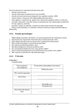 „Projekt współfinansowany ze środków Europejskiego Funduszu Społecznego”
25
Przeciwwskazania do wykonania kolczykowania ciała:
− choroby nowotworowe,
− choroby zaburzające krzepliwość krwi np. hemofilia,
− choroby wirusowe przenoszone drogą krwi np. zapalenia wątroby, AIDS,
− zmiany skórne w miejscach, które będą poddane kolczykowaniu,
− stany zapalne w organizmie np. gardła, ucha, zęba( przed zabiegiem należy je wyleczyć),
− wszystkie schorzenia z powodu, których są przyjmowane leki zmniejszające krzepliwość
krwi np. aspiryna, syncumar,
− uczulenie i alergie na materiały, z których są wykonywane kolczyki do piercingu.
Należy również pamiętać, że u klientów chorych na cukrzycę miejsca przekłuć będą się
dłużej goiły.
4.4.2. Pytania sprawdzające
Odpowiadając na pytania, sprawdzisz, czy jesteś przygotowany do wykonania ćwiczeń.
1. Jak powinno być wyposażone stanowisko pracy do kolczykowania ciała?
2. Jakie zabiegi kolczykowania są wykonywane w gabinecie kosmetycznym?
3. Jakie środki znieczulające są stosowane do piercingu?
4. Jak wykonać przekłuwanie płatków uszu?
5. Jak należy pielęgnować skórę po przekłuciu ucha?
6. Na czym polega przekłuwanie nosa, warg, języka i pępka?
7. Jakie są zalecenia pielęgnacyjne po kolczykowaniu warg, języka, nosa i pępka?
8. Jakie są przeciwwskazania do wykonania piercingu?
4.4.3. Ćwiczenia
Ćwiczenie 1
Uzupełnij tabelę.
Nazwa preparatu
znieczulającego
Powierzchnia ciała poddana znieczuleniu
…………………………
Małżowina uszna
10% roztwór Lignocainy
………………………………..
Krem Elma
…………….............................
…………………………
…………………………
………………………… Skrzydełka nosa
…………………………..
…………………………...
Przegroda nosa
Krem Elma lub chlorek
etylu ……………..…………………
 