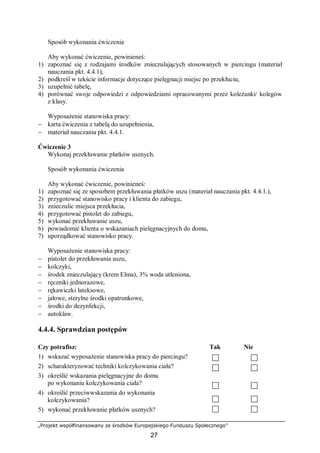 „Projekt współfinansowany ze środków Europejskiego Funduszu Społecznego”
27
Sposób wykonania ćwiczenia
Aby wykonać ćwiczenie, powinieneś:
1) zapoznać się z rodzajami środków znieczulających stosowanych w piercingu (materiał
nauczania pkt. 4.4.1),
2) podkreśl w tekście informacje dotyczące pielęgnacji miejsc po przekłuciu,
3) uzupełnić tabelę,
4) porównać swoje odpowiedzi z odpowiedziami opracowanymi przez koleżanki/ kolegów
z klasy.
Wyposażenie stanowiska pracy:
− karta ćwiczenia z tabelą do uzupełnienia,
− materiał nauczania pkt. 4.4.1.
Ćwiczenie 3
Wykonaj przekłuwanie płatków usznych.
Sposób wykonania ćwiczenia
Aby wykonać ćwiczenie, powinieneś:
1) zapoznać się ze sposobem przekłuwania płatków uszu (materiał nauczania pkt. 4.4.1.),
2) przygotować stanowisko pracy i klienta do zabiegu,
3) znieczulic miejsca przekłucia,
4) przygotować pistolet do zabiegu,
5) wykonać przekłuwanie uszu,
6) powiadomić klienta o wskazaniach pielęgnacyjnych do domu,
7) uporządkować stanowisko pracy.
Wyposażenie stanowiska pracy:
− pistolet do przekłuwania uszu,
− kolczyki,
− środek znieczulający (krem Elma), 3% woda utleniona,
− ręczniki jednorazowe,
− rękawiczki lateksowe,
− jałowe, sterylne środki opatrunkowe,
− środki do dezynfekcji,
− autoklaw.
4.4.4. Sprawdzian postępów
Czy potrafisz: Tak Nie
1) wskazać wyposażenie stanowiska pracy do piercingu?
2) scharakteryzować techniki kolczykowania ciała?
3) określić wskazania pielęgnacyjne do domu
po wykonaniu kolczykowania ciała?
4) określić przeciwwskazania do wykonania
kolczykowania?
5) wykonać przekłuwanie płatków usznych?
 