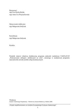 „Projekt współfinansowany ze środków Europejskiego Funduszu Społecznego”
1
Recenzenci:
mgr Ewa Kurlej-Bielak,
mgr Anna Uss-Wojciechowska
Opracowanie redakcyjne:
mgr Małgorzata Sołtysiak
Konsultacja:
mgr Małgorzata Sołtysiak
Korekta:
Poradnik stanowi obudowę dydaktyczną programu jednostki modułowej 514[03].Z3.03
„Wykonywanie zabiegów zdobniczych na ciele”, zawartego w modułowym programie
nauczania dla zawodu technik usług kosmetycznych.
Wydawca
Instytut Technologii Eksploatacji – Państwowy Instytut Badawczy, Radom 2006
 
