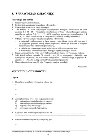 „Projekt współfinansowany ze środków Europejskiego Funduszu Społecznego”
28
5. SPRAWDZIAN OSIĄGNIĘĆ
Instrukcja dla ucznia
1. Przeczytaj uważnie instrukcję.
2. Podpisz imieniem i nazwiskiem kartę odpowiedzi.
3. Zapoznaj się z zestawem zadań testowych.
4. Test zawiera 20 zadań dotyczących wykonywania zabiegów zdobniczych na ciele.
Zadania: 2, 6, 13 – 15 i 17 to zadania wielokrotnego wyboru i tylko jedna odpowiedź jest
prawidłowa; zadania: 3, 8, 9, 11, 12, 16 i 20 to zadania wymagające uzupełnienia a 1, 4,
5, 7, 10, 18 i 19 to zadania z luką, w których należy udzielić krótkiej odpowiedzi.
5. Udzielaj odpowiedzi tylko na załączonej karcie odpowiedzi:
− w zadaniach wielokrotnego wyboru zaznacz prawidłową odpowiedź znakiem X
(w przypadku pomyłki należy błędną odpowiedź zaznaczyć kółkiem, a następnie
ponownie zakreślić odpowiedź prawidłową),
− w zadaniach z krótką odpowiedzią wpisz odpowiedź w wyznaczone pole,
− w zadaniach do uzupełnienia wpisz brakujące wyrazy lub części zdania,
6. Pracuj samodzielnie, bo tylko wtedy będziesz miał satysfakcję z wykonanego zadania.
7. Jeśli któreś zadanie sprawia Ci trudności, przejdź do następnego, odkładając jego
rozwiązanie na później, po rozwiązaniu całego testu. Trudności mogą przysporzyć Ci
zadania: 15 – 20, gdyż są na poziomie trudniejszym niż pozostałe.
8. Na rozwiązanie testu masz 60 min. Przeczytaj uważnie instrukcję.
Powodzenia
ZESTAW ZADAŃ TESTOWYCH
Część I
1. Do zabiegów zdobniczych na ciele zalicza się:
−
−
−
−
−
2. Zabieg barwienia brwi i rzęs rozpoczyna się od:
a) nałożenia preparatu barwiącego na rzęsy
b) nałożenia preparatu barwiącego na brwi
c) regulacji łuku brwiowego
d) przemyciu oczu solą fizjologiczną
3. Regulację łuku brwiowego rozpoczyna się od ……………………………………….
…………………………………………………………………………………………….
4. Farbowania brwi i rzęs nie wykonuje się, gdy:
−
−
−
 