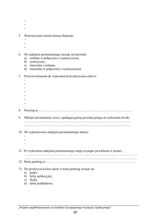 „Projekt współfinansowany ze środków Europejskiego Funduszu Społecznego”
29
−
−
−
5. Wykonywanie tatuażu henną obejmuje:
−
−
−
6. Do makijażu permanentnego stosuje się barwniki
a) roślinne w połączeniu z syntetycznymi,
b) syntetyczne,
c) mineralne i roślinne,
d) mineralne w połączeniu z syntetycznymi.
7. Przeciwwskazania do wykonania kolczykowania ciała to:
−
−
−
−
−
−
−
8. Piercing to ……………………………………………………………………………..
9. Makijaż permanentny oczu z opadającą górną powieką polega na wykonaniu kreski
…………………………………………………………………………………………
…………………………………………………………………………………………
10. Do wykonywania makijażu permanentnego należy:
−
−
−
11. Po wykonania makijażu permanentnego mogą wystąpic powikłania w postaci
………………………………………………………………………………………………
………………………………………………………………………………………………
12. Body painting to ………………………………………………………………….………
13. Do przykrycia koloru skóry w body painting stosuje się
a) pudry,
b) farby aplikacyjne,
c) fluidy,
d) farby podkładowe.
 