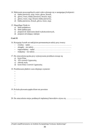 „Projekt współfinansowany ze środków Europejskiego Funduszu Społecznego”
30
14. Malowanie poszczególnych części ciała wykonuje się w następującej kolejności:
a) klatka piersiowa, nogi, twarz, głowa, brzuch,
b) głowa, twarz, klatka piersiowa, brzuch, nogi,
c) głowa, twarz, nogi, brzuch, klatka piersiowa,
d) klatka piersiowa, brzuch, głowa, twarz, nogi.
15. Maquillage Fluide to:
a) farba pokładowa,
b) farba aplikacyjna,
c) preparat do malowania detali wykończeniowych,
d) preparat utrwalający makijaż.
Cześć II
16. Korygując kształt ust makijażem permanentnym należy przy twarzy:
− owalnej – nadać …………………………………………………………
− okrągłej – nie należy ……………………………………………………
− trapezoidalnej – nadać …………………………………………………
− trójkątnej – nie należy.…………………………………………………
17. Do znieczulenia języka przy wykonywaniu przekłucia stosuje się
a) krem Elma,
b) 10% roztwór Lignocainy,
c) chlorek etylu,
d) krem Elma i roztwór Lignocainy.
18. Przekłuwanie płatków uszu obejmuje czynności
−
−
−
−
−
−
−
19. Po kolczykowaniu pępka klient nie powinien
−
−
20. Do znieczulenia miejsc poddanych implantacji barwników używa się ……………………
 