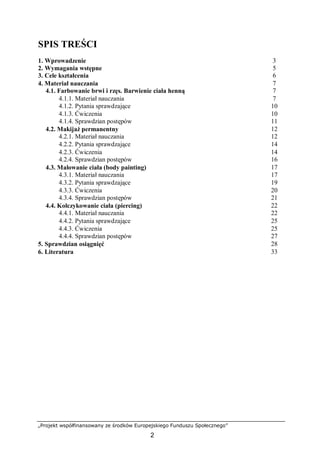 „Projekt współfinansowany ze środków Europejskiego Funduszu Społecznego”
2
SPIS TREŚCI
1. Wprowadzenie 3
2. Wymagania wstępne 5
3. Cele kształcenia 6
4. Materiał nauczania 7
4.1. Farbowanie brwi i rzęs. Barwienie ciała henną 7
4.1.1. Materiał nauczania 7
4.1.2. Pytania sprawdzające 10
4.1.3. Ćwiczenia 10
4.1.4. Sprawdzian postępów 11
4.2. Makijaż permanentny 12
4.2.1. Materiał nauczania 12
4.2.2. Pytania sprawdzające 14
4.2.3. Ćwiczenia 14
4.2.4. Sprawdzian postępów 16
4.3. Malowanie ciała (body painting) 17
4.3.1. Materiał nauczania 17
4.3.2. Pytania sprawdzające 19
4.3.3. Ćwiczenia 20
4.3.4. Sprawdzian postępów 21
4.4. Kolczykowanie ciała (piercing) 22
4.4.1. Materiał nauczania 22
4.4.2. Pytania sprawdzające 25
4.4.3. Ćwiczenia 25
4.4.4. Sprawdzian postępów 27
5. Sprawdzian osiągnięć 28
6. Literatura 33
 