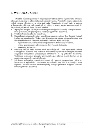 „Projekt współfinansowany ze środków Europejskiego Funduszu Społecznego”
3
1. WPROWADZENIE
Poradnik będzie Ci pomocny w przyswajaniu wiedzy z zakresu wykonywania zabiegów
zdobniczych na ciele w gabinecie kosmetycznym i w domu. Pomoże Ci określić odpowiedni
rodzaj zabiegu zdobniczego na ciele człowieka. Uwzględnia również treści z zakresu
wykonywania zabiegów pielęgnacyjnych w gabinecie kosmetycznym dostosowanych do
indywidualnych potrzeb skóry. Poradnik zawiera:
1. Wymagania wstępne, czyli wykaz niezbędnych umiejętności i wiedzy, które powinieneś
mieć opanowane, aby przystąpić do realizacji tej jednostki modułowej.
2. Cele kształcenia tej jednostki modułowej.
3. Materiał nauczania umożliwiający samodzielne przygotowanie się do wykonania ćwiczeń
i zaliczenia sprawdzianów. Wykorzystaj do poszerzenia wiedzy wskazaną literaturę oraz
inne źródła informacji. Obejmuje on również ćwiczenia, które zawierają:
− wykaz materiałów, narzędzi i sprzętu potrzebnych do realizacji ćwiczenia,
− pytania sprawdzające wiedzę potrzebną do wykonania ćwiczenia,
− sprawdzian teoretyczny.
4. Przykłady ćwiczeń oraz zestawy pytań sprawdzających Twoje opanowanie wiedzy
i umiejętności z zakresu całej jednostki. Prawidłowe wykonanie ćwiczeń jest dowodem
osiągnięcia umiejętności praktycznych określonych w tej jednostce modułowej.
Wykonując sprawdziany postępów powinieneś odpowiadać na pytanie tak lub nie, co
oznacza, że opanowałeś materiał albo nie.
5. Jeżeli masz trudności ze zrozumieniem tematu lub ćwiczenia, to poproś nauczyciela lub
instruktora o wyjaśnienie i ewentualne sprawdzenie, czy dobrze wykonujesz daną
czynność. Po zrealizowaniu materiału spróbuj zaliczyć sprawdzian osiągnięć z zakresu
tematyki jednostki modułowej.
 