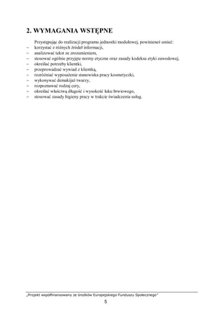 „Projekt współfinansowany ze środków Europejskiego Funduszu Społecznego”
5
2. WYMAGANIA WSTĘPNE
Przystępując do realizacji programu jednostki modułowej, powinieneś umieć:
− korzystać z różnych źródeł informacji,
− analizować tekst ze zrozumieniem,
− stosować ogólnie przyjęte normy etyczne oraz zasady kodeksu etyki zawodowej,
− określać potrzeby klientki,
− przeprowadzać wywiad z klientką,
− rozróżniać wyposażenie stanowiska pracy kosmetyczki,
− wykonywać demakijaż twarzy,
− rozpoznawać rodzaj cery,
− określać właściwą długość i wysokość łuku brwiowego,
− stosować zasady higieny pracy w trakcie świadczenia usług.
 