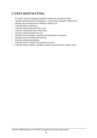 „Projekt współfinansowany ze środków Europejskiego Funduszu Społecznego”
6
3. CELE KSZTAŁCENIA
W wyniku realizacji programu jednostki modułowej, powinieneś umieć:
− określić niebezpieczeństwa wynikające z wykonywania zabiegów zdobniczych,
− określić przeciwwskazania do zabiegów zdobniczych,
− wykonać próbę uczuleniową,
− wykonać zabieg farbowania brwi i rzęs,
− wykonać zabieg farbowania ciała henną,
− wykonać zabieg przekłuwania uszu,
− określić różnice pomiędzy makijażem permanentnym a tatuażem,
− scharakteryzować makijaż permanentny,
− wykonać zabieg body painting,
− scharakteryzować zabiegi kolczykowania na ciele,
− wykonać zabiegi zgodnie z zasadami aseptyki, bezpieczeństwa i higieny pracy.
 