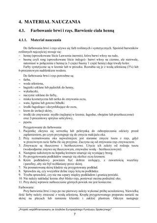 „Projekt współfinansowany ze środków Europejskiego Funduszu Społecznego”
7
4. MATERIAŁ NAUCZANIA
4.1. Farbowanie brwi i rzęs. Barwienie ciała henną
4.1.1. Materiał nauczania
Do farbowania brwi i rzęs używa się farb roślinnych i syntetycznych. Spośród barwników
roślinnych najczęściej stosuje się:
− hennę (sproszkowane liście Lawsonia inermis), która barwi włosy na rudo,
− basmę czyli reng (sproszkowane liście indygo)– barwi włosy na ciemno, ale nietrwale,
natomiast w połączeniu z henną (a 3 części basmy 1 część henny) daje trwały kolor.
Farby syntetyczne są w kremie lub w proszku. Rozrabia się je z wodą utlenioną (3%) lub
6-procentowym nadtlenkiem wodoru.
Do farbowania brwi i rzęs potrzebne są:
− farba,
− woda utleniona,
− bagietki szklane lub pędzelek do henny,
− wykałaczki,
− naczynie szklane do farby,
− miska kosmetyczna lub nerka do zmywania oczu,
− wata, lignina lub gotowe bibułki
− środki łagodzące i dezynfekujące do oczu,
− krem do izolacji skóry,
− środki do zmywania: mydło (najlepiej w kremie, łagodne, obojętne lub przetłuszczone)
oraz 2-procentowy spirytus salicylowy,
− pęseta.
Przygotowanie do farbowania
1. Pacjentkę okrywa się serwetką lub pelerynką do zabezpieczania odzieży przed
zaplamieniem, po czym przystępuje się do zmycia makijażu oka.
2. Przy rozmalowaniu oka najważniejsze jest staranne zmycie tuszu z rzęs, gdyż
w przeciwnym razie farba źle się przyjmie. Zaczyna się od zmywania rzęs zmywaczem.
3. Zmywacze są tłuszczowe i beztłuszczowe. Użycie ich zależy od rodzaju tuszu
(wodoodporne zmywa się tłuszczowym, zmywalne wodą – beztłuszczowym).
4. Następnie nałożonym na łopatkę kremem smaruje się wystający brzeg.
5. Po przygotowaniu podkładów smaruje się okolice oczu kremem.
6. Krem podkładowy powinien być dobrze izolujący, z zawartością wazeliny
i parafiny, aby nie był wchłaniany przez skórę.
7. Na posmarowaną skórę kładzie się przygotowany podkład.
8. Sprawdza się, czy wszystkie dolne rzęsy leżą na podkładce.
9. Trzeba sprawdzić, czy nie ma szpary między podkładem i granicą powieki.
10. Nie należy nakładać kremu zbyt blisko rzęs, ponieważ można podrażnić oko.
11. Przy dużej wprawie natłuszczanie górnych powiek nie jest konieczne.
Farbowanie
Przy barwieniu brwi i rzęs po raz pierwszy należy wykonać próbę uczuleniową. Niewielką
ilość farby należy zmieszać z wodą utlenioną. Kroplę przygotowanego preparatu nanieść na
skórę na plecach lub ramieniu klientki i zakleić plastrem. Odczyn następuje
 