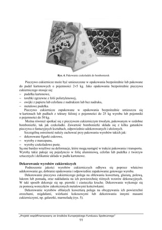 „Projekt współfinansowany ze środków Europejskiego Funduszu Społecznego”
11
Rys. 4. Pakowanie czekoladek do bombonierek
Pieczywo cukiernicze może być umieszczone w opakowania bezpośrednie lub pakowane
do pudeł kartonowych o pojemności 2÷5 kg. Jako opakowania bezpośrednie pieczywa
cukierniczego stosuje się:
− pudełka kartonowe,
− torebki zgrzewne z folii polietylenowej,
− owijki z papieru lub celofanu z nadrukiem lub bez nadruku,
− metalowe pudełka.
Pieczywo cukiernicze zapakowane w opakowania bezpośrednie umieszcza się
w kartonach lub pudłach z tektury falistej o pojemności do 25 kg wyrobu lub pojemniki
o pojemności do 50 kg.
Można również spotkać się z pieczywem cukierniczym trwałym, pakowanym w ozdobne
bombonierki, tak jak czekoladki. Zawartość bombonierki składa się z kilku gatunków
pieczywa o fantazyjnych kształtach, odpowiednio udekorowanych i ułożonych.
Szczególną ostrożność należy zachować przy pakowaniu wyrobów takich jak:
− dekorowane figurki cukrowe,
− wyroby z marcepanu,
− wyroby czekoladowe puste.
Są one bardzo wrażliwe na deformacje, które mogą nastąpić w trakcie pakowania i transportu.
Wyroby takie pakuje się pojedynczo w folię aluminiową, celofan lub pudełka z tworzyw
sztucznych i delikatnie układa w pudła kartonowe.
Dekorowanie wyrobów cukierniczych
Podnoszenie jakości wyrobów cukierniczych odbywa się poprzez właściwe
udekorowanie go, dobranie opakowania i odpowiednie zapakowanie gotowego wyrobu.
Dekorowanie pieczywa cukierniczego polega na oblewaniu kuwerturą, glazurą, polewą,
lukrem lub pomadą, oraz nakładaniu na ich powierzchnię różnych wzorów dekoracyjnych.
W taki sposób dekoruje się np. pierniki i ciasteczka kruche. Dekorowanie wykonuje się
za pomocą woreczków zakończonych metalowymi końcówkami.
Dekorowanie wyrobów oblanych kuwerturą polega na obsypywaniu ich powierzchni
orzechami, migdałami, wiórkami kokosowymi lub dekorowaniu innymi masami
cukierniczymi, np. galaretki, marmoladę (rys. 5).
 