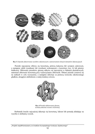 „Projekt współfinansowany ze środków Europejskiego Funduszu Społecznego”
12
Rys. 5. Sposoby dekorowania wyrobów cukierniczych z zastosowaniem różnych elementów dekoracyjnych
Pierniki najczęściej oblewa się kuwerturą, polewą kakaową lub syropem cukrowym,
a następnie zdobi rysunkami lub wzorkami wykonanymi z kuwertury (rys. 6) lub glazury
białkowej. Oblewanie pierników glazurą odbywa się najczęściej w bębnach drażetkowych,
natomiast oblewanie kuwerturą przy wykorzystaniu oblewarek. Oblane pierniki zostawia się
na siatkach w celu wysuszenia, a następnie dekoruje za pomocą woreczka zakończonego
gładkim, okrągłym zdobnikiem o małej średnicy otworu.
Rys. 6 Pierniki udekorowane glazurą,
na którą nałożono wzorek z kuwertury
Herbatniki kruche najczęściej dekoruje się kuwerturą, lukrem lub pomadą układając na
wyrobie w delikatny wzorek.
 