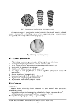 „Projekt współfinansowany ze środków Europejskiego Funduszu Społecznego”
13
Rys. 7. Dekoracja pieczywa cukierniczego kuwerturą lub pomadą.
Ciekawe marmurkowe wzorki można uzyskać przygotowując pomadę w dwóch kolorach
jasnym i ciemnym. Na powierzchnię wyrobu wylewa się pomadę jasną, a następnie nanosi
paski pomady zabarwionej na kolor ciemniejszy (rys. 8).
Rys. 8. Dekoracja dwukolorową pomadą
4.1.2. Pytania sprawdzające
Odpowiadając na pytania, sprawdzisz, czy jesteś przygotowany do ćwiczeń.
1. Jakie wyróżnia się rodzaje opakowań wyrobów cukierniczych?
2. Jakim warunkom muszą odpowiadać opakowania wyrobów cukierniczych?
3. Jak definiuje się normy zużycia opakowań?
4. W jaki sposób oblicza się normy zużycia opakowań?
5. Jaki wpływ na okres przydatności do spożycia wyrobów gotowych ma sposób ich
opakowania?
6. Jakie są sposoby zawijania cukierków?
7. Jakie materiały stosuje się do zawijania cukierków?
8. W jaki sposób pakuje się wyroby cukiernicze?
9. W jaki sposób dekoruje się wyroby cukiernicze?
4.1.3. Ćwiczenia
Ćwiczenie 1
Opracuj normę techniczną zużycia opakowań dla partii krówek. Jako opakowania
jednostkowe zastosuj:
− podkładki z papieru parafinowanego o wymiarach 60 x 50 mm i gramaturze 40 g/m2
,
− etykietki do pisania o wymiarach 75 x 68 mm i gramaturze 70 g/m2
.
Zawinięte krówki zapakuj się w kartony o pojemności 2 kg.
 