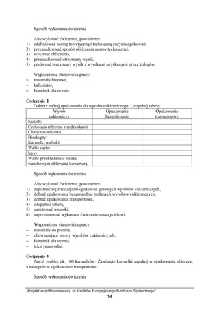 „Projekt współfinansowany ze środków Europejskiego Funduszu Społecznego”
14
Sposób wykonania ćwiczenia
Aby wykonać ćwiczenie, powinieneś:
1) zdefiniować normę teoretyczną i techniczną zużycia opakowań,
2) przeanalizować sposób obliczenia normy technicznej,
3) wykonać obliczenia,
4) przeanalizować otrzymany wynik,
5) porównać otrzymany wynik z wynikami uzyskanymi przez kolegów.
Wyposażenie stanowiska pracy:
− materiały biurowe,
− kalkulator,
− Poradnik dla ucznia.
Ćwiczenie 2
Dobierz rodzaj opakowania do wyrobu cukierniczego. Uzupełnij tabelę:
Wyrób
cukierniczy
Opakowanie
bezpośrednie
Opakowanie
transportowe
Kukułki
Czekolada mleczna z rodzynkami
Chałwa waniliowa
Biszkopty
Karmelki malinki
Wafle suche
Irysy
Wafle przekładane o smaku
waniliowym oblewane kuwerturą
Sposób wykonania ćwiczenia
Aby wykonać ćwiczenie, powinieneś:
1) zapoznać się z rodzajami opakowań gotowych wyrobów cukierniczych,
2) dobrać opakowania bezpośrednie podanych wyrobów cukierniczych,
3) dobrać opakowania transportowe,
4) uzupełnić tabelę,
5) zanotować wnioski,
6) zaprezentować wykonane ćwiczenie nauczycielowi.
Wyposażenie stanowiska pracy:
− materiały do pisania,
− obowiązujące normy wyrobów cukierniczych,
− Poradnik dla ucznia,
− tekst przewodni.
Ćwiczenie 3
Zawiń próbkę ok. 100 karmelków. Zawinięte karmelki zapakuj w opakowanie zbiorcze,
a następnie w opakowanie transportowe.
Sposób wykonania ćwiczenia
 