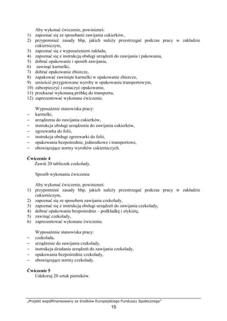 „Projekt współfinansowany ze środków Europejskiego Funduszu Społecznego”
15
Aby wykonać ćwiczenie, powinieneś:
1) zapoznać się ze sposobami zawijania cukierków,
2) przypomnieć zasady bhp, jakich należy przestrzegać podczas pracy w zakładzie
cukierniczym,
3) zapoznać się z wyposażeniem zakładu,
4) zapoznać się z instrukcją obsługi urządzeń do zawijania i pakowania,
5) dobrać opakowanie i sposób zawijania,
6) zawinąć karmelki,
7) dobrać opakowanie zbiorcze,
8) zapakować zawinięte karmelki w opakowanie zbiorcze,
9) umieścić przygotowane wyroby w opakowaniu transportowym,
10) zabezpieczyć i oznaczyć opakowanie,
11) przekazać wykonaną próbkę do transportu,
12) zaprezentować wykonane ćwiczenie.
Wyposażenie stanowiska pracy:
− karmelki,
− urządzenia do zawijania cukierków,
− instrukcja obsługi urządzenia do zawijania cukierków,
− zgrzewarka do folii,
− instrukcja obsługi zgrzewarki do folii,
− opakowania bezpośrednie, jednostkowe i transportowe,
− obowiązujące normy wyrobów cukierniczych.
Ćwiczenie 4
Zawiń 20 tabliczek czekolady.
Sposób wykonania ćwiczenia
Aby wykonać ćwiczenie, powinieneś:
1) przypomnieć zasady bhp, jakich należy przestrzegać podczas pracy w zakładzie
cukierniczym,
2) zapoznać się ze sposobem zawijania czekolady,
3) zapoznać się z instrukcją obsługi urządzeń do zawijania czekolady,
4) dobrać opakowania bezpośrednie – podkładkę i etykietę,
5) zawinąć czekolady,
6) zaprezentować wykonane ćwiczenie.
Wyposażenie stanowiska pracy:
− czekolada,
− urządzenie do zawijania czekolady,
− instrukcja działania urządzeń do zawijania czekolady,
− opakowania bezpośrednie czekolady,
− obowiązujące normy czekolady.
Ćwiczenie 5
Udekoruj 20 sztuk pierników.
 