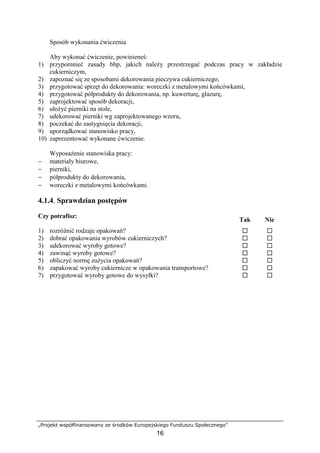 „Projekt współfinansowany ze środków Europejskiego Funduszu Społecznego”
16
Sposób wykonania ćwiczenia
Aby wykonać ćwiczenie, powinieneś:
1) przypomnieć zasady bhp, jakich należy przestrzegać podczas pracy w zakładzie
cukierniczym,
2) zapoznać się ze sposobami dekorowania pieczywa cukierniczego,
3) przygotować sprzęt do dekorowania: woreczki z metalowymi końcówkami,
4) przygotować półprodukty do dekorowania, np. kuwerturę, glazurę,
5) zaprojektować sposób dekoracji,
6) ułożyć pierniki na stole,
7) udekorować pierniki wg zaprojektowanego wzoru,
8) poczekać do zastygnięcia dekoracji,
9) uporządkować stanowisko pracy,
10) zaprezentować wykonane ćwiczenie.
Wyposażenie stanowiska pracy:
− materiały biurowe,
− pierniki,
− półprodukty do dekorowania,
− woreczki z metalowymi końcówkami.
4.1.4. Sprawdzian postępów
Czy potrafisz:
Tak Nie
1) rozróżnić rodzaje opakowań? ! !
2) dobrać opakowania wyrobów cukierniczych? ! !
3) udekorować wyroby gotowe? ! !
4) zawinąć wyroby gotowe? ! !
5) obliczyć normę zużycia opakowań? ! !
6) zapakować wyroby cukiernicze w opakowania transportowe? ! !
7) przygotować wyroby gotowe do wysyłki? ! !
 