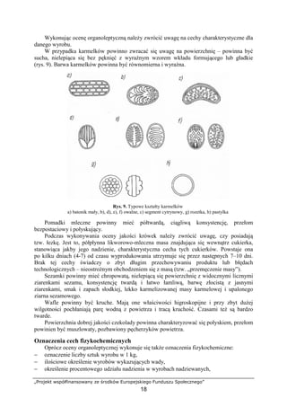 „Projekt współfinansowany ze środków Europejskiego Funduszu Społecznego”
18
Wykonując ocenę organoleptyczną należy zwrócić uwagę na cechy charakterystyczne dla
danego wyrobu.
W przypadku karmelków powinno zwracać się uwagę na powierzchnię – powinna być
sucha, nielepiąca się bez pęknięć z wyraźnym wzorem wkładu formującego lub gładkie
(rys. 9). Barwa karmelków powinna być równomierna i wyraźna.
Rys. 9. Typowe kształty karmelków
a) batonik mały, b), d), e), f) owalne, c) segment cytrynowy, g) rozetka, h) pastylka
Pomadki mleczne powinny mieć półtwardą, ciągliwą konsystencję, przełom
bezpostaciowy i połyskujący.
Podczas wykonywania oceny jakości krówek należy zwrócić uwagę, czy posiadają
tzw. łezkę. Jest to, półpłynna likworowo-mleczna masa znajdująca się wewnątrz cukierka,
stanowiąca jakby jego nadzienie, charakterystyczna cecha tych cukierków. Powstaje ona
po kilku dniach (4-7) od czasu wyprodukowania utrzymuje się przez następnych 7–10 dni.
Brak tej cechy świadczy o zbyt długim przechowywaniu produktu lub błędach
technologicznych – nieostrożnym obchodzeniem się z masą (tzw. „przemęczenie masy”).
Sezamki powinny mieć chropowatą, nielepiącą się powierzchnię z widocznymi licznymi
ziarenkami sezamu, konsystencję twardą i łatwo łamliwą, barwę złocistą z jasnymi
ziarenkami, smak i zapach słodkiej, lekko karmelizowanej masy karmelowej i upalonego
ziarna sezamowego.
Wafle powinny być kruche. Mają one właściwości higroskopijne i przy zbyt dużej
wilgotności pochłaniają parę wodną z powietrza i tracą kruchość. Czasami też są bardzo
twarde.
Powierzchnia dobrej jakości czekolady powinna charakteryzować się połyskiem, przełom
powinien być muszlowaty, pozbawiony pęcherzyków powietrza.
Oznaczenia cech fizykochemicznych
Oprócz oceny organoleptycznej wykonuje się także oznaczenia fizykochemiczne:
− oznaczenie liczby sztuk wyrobu w 1 kg,
− ilościowe określenie wyrobów wykazujących wady,
− określenie procentowego udziału nadzienia w wyrobach nadziewanych,
 