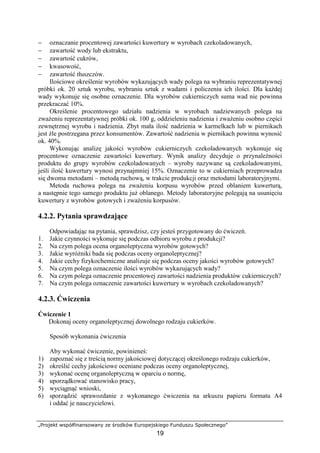 „Projekt współfinansowany ze środków Europejskiego Funduszu Społecznego”
19
− oznaczanie procentowej zawartości kuwertury w wyrobach czekoladowanych,
− zawartość wody lub ekstraktu,
− zawartość cukrów,
− kwasowość,
− zawartość tłuszczów.
Ilościowe określenie wyrobów wykazujących wady polega na wybraniu reprezentatywnej
próbki ok. 20 sztuk wyrobu, wybraniu sztuk z wadami i policzeniu ich ilości. Dla każdej
wady wykonuje się osobne oznaczenie. Dla wyrobów cukierniczych suma wad nie powinna
przekraczać 10%.
Określenie procentowego udziału nadzienia w wyrobach nadziewanych polega na
zważeniu reprezentatywnej próbki ok. 100 g, oddzieleniu nadzienia i zważeniu osobno części
zewnętrznej wyrobu i nadzienia. Zbyt mała ilość nadzienia w karmelkach lub w piernikach
jest źle postrzegana przez konsumentów. Zawartość nadzienia w piernikach powinna wynosić
ok. 40%.
Wykonując analizę jakości wyrobów cukierniczych czekoladowanych wykonuje się
procentowe oznaczenie zawartości kuwertury. Wynik analizy decyduje o przynależności
produktu do grupy wyrobów czekoladowanych – wyroby nazywane są czekoladowanymi,
jeśli ilość kuwertury wynosi przynajmniej 15%. Oznaczenie to w cukierniach przeprowadza
się dwoma metodami – metodą ruchową, w trakcie produkcji oraz metodami laboratoryjnymi.
Metoda ruchowa polega na zważeniu korpusu wyrobów przed oblaniem kuwerturą,
a następnie tego samego produktu już oblanego. Metody laboratoryjne polegają na usunięciu
kuwertury z wyrobów gotowych i zważeniu korpusów.
4.2.2. Pytania sprawdzające
Odpowiadając na pytania, sprawdzisz, czy jesteś przygotowany do ćwiczeń.
1. Jakie czynności wykonuje się podczas odbioru wyrobu z produkcji?
2. Na czym polega ocena organoleptyczna wyrobów gotowych?
3. Jakie wyróżniki bada się podczas oceny organoleptycznej?
4. Jakie cechy fizykochemiczne analizuje się podczas oceny jakości wyrobów gotowych?
5. Na czym polega oznaczenie ilości wyrobów wykazujących wady?
6. Na czym polega oznaczenie procentowej zawartości nadzienia produktów cukierniczych?
7. Na czym polega oznaczenie zawartości kuwertury w wyrobach czekoladowanych?
4.2.3. Ćwiczenia
Ćwiczenie 1
Dokonaj oceny organoleptycznej dowolnego rodzaju cukierków.
Sposób wykonania ćwiczenia
Aby wykonać ćwiczenie, powinieneś:
1) zapoznać się z treścią normy jakościowej dotyczącej określonego rodzaju cukierków,
2) określić cechy jakościowe oceniane podczas oceny organoleptycznej,
3) wykonać ocenę organoleptyczną w oparciu o normę,
4) uporządkować stanowisko pracy,
5) wyciągnąć wnioski,
6) sporządzić sprawozdanie z wykonanego ćwiczenia na arkuszu papieru formatu A4
i oddać je nauczycielowi.
 