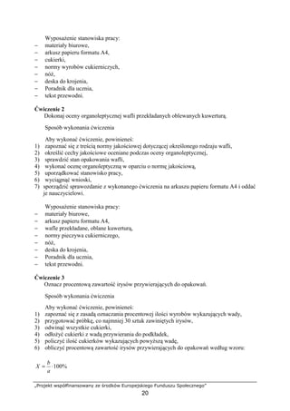 „Projekt współfinansowany ze środków Europejskiego Funduszu Społecznego”
20
Wyposażenie stanowiska pracy:
− materiały biurowe,
− arkusz papieru formatu A4,
− cukierki,
− normy wyrobów cukierniczych,
− nóż,
− deska do krojenia,
− Poradnik dla ucznia,
− tekst przewodni.
Ćwiczenie 2
Dokonaj oceny organoleptycznej wafli przekładanych oblewanych kuwerturą.
Sposób wykonania ćwiczenia
Aby wykonać ćwiczenie, powinieneś:
1) zapoznać się z treścią normy jakościowej dotyczącej określonego rodzaju wafli,
2) określić cechy jakościowe oceniane podczas oceny organoleptycznej,
3) sprawdzić stan opakowania wafli,
4) wykonać ocenę organoleptyczną w oparciu o normę jakościową,
5) uporządkować stanowisko pracy,
6) wyciągnąć wnioski,
7) sporządzić sprawozdanie z wykonanego ćwiczenia na arkuszu papieru formatu A4 i oddać
je nauczycielowi.
Wyposażenie stanowiska pracy:
− materiały biurowe,
− arkusz papieru formatu A4,
− wafle przekładane, oblane kuwerturą,
− normy pieczywa cukierniczego,
− nóż,
− deska do krojenia,
− Poradnik dla ucznia,
− tekst przewodni.
Ćwiczenie 3
Oznacz procentową zawartość irysów przywierających do opakowań.
Sposób wykonania ćwiczenia
Aby wykonać ćwiczenie, powinieneś:
1) zapoznać się z zasadą oznaczania procentowej ilości wyrobów wykazujących wady,
2) przygotować próbkę, co najmniej 30 sztuk zawiniętych irysów,
3) odwinąć wszystkie cukierki,
4) odłożyć cukierki z wadą przywierania do podkładek,
5) policzyć ilość cukierków wykazujących powyższą wadę,
6) obliczyć procentową zawartość irysów przywierających do opakowań według wzoru:
%100⋅=
a
b
X
 