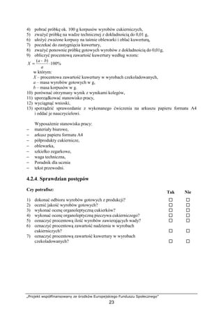 „Projekt współfinansowany ze środków Europejskiego Funduszu Społecznego”
23
4) pobrać próbkę ok. 100 g korpusów wyrobów cukierniczych,
5) zważyć próbkę na wadze technicznej z dokładnością do 0,01 g,
6) ułożyć zważone korpusy na taśmie oblewarki i oblać kuwerturą,
7) poczekać do zastygnięcia kuwertury,
8) zważyć ponownie próbkę gotowych wyrobów z dokładnością do 0,01g,
9) obliczyć procentową zawartość kuwertury według wzoru:
%100
)(
⋅
−
=
a
ba
X
w którym:
X – procentowa zawartość kuwertury w wyrobach czekoladowanych,
a – masa wyrobów gotowych w g,
b – masa korpusów w g.
10) porównać otrzymany wynik z wynikami kolegów,
11) uporządkować stanowisko pracy,
12) wyciągnąć wnioski,
13) sporządzić sprawozdanie z wykonanego ćwiczenia na arkuszu papieru formatu A4
i oddać je nauczycielowi.
Wyposażenie stanowiska pracy:
− materiały biurowe,
− arkusz papieru formatu A4
− półprodukty cukiernicze,
− oblewarka,
− szkiełko zegarkowe,
− waga techniczna,
− Poradnik dla ucznia
− tekst przewodni.
4.2.4. Sprawdzian postępów
Czy potrafisz:
Tak Nie
1) dokonać odbioru wyrobów gotowych z produkcji? ! !
2) ocenić jakość wyrobów gotowych? ! !
3) wykonać ocenę organoleptyczną cukierków? ! !
4) wykonać ocenę organoleptyczną pieczywa cukierniczego? ! !
5) oznaczyć procentową ilość wyrobów zawierających wady? ! !
6) oznaczyć procentową zawartość nadzienia w wyrobach
cukierniczych? ! !
7) oznaczyć procentową zawartość kuwertury w wyrobach
czekoladowanych? ! !
 