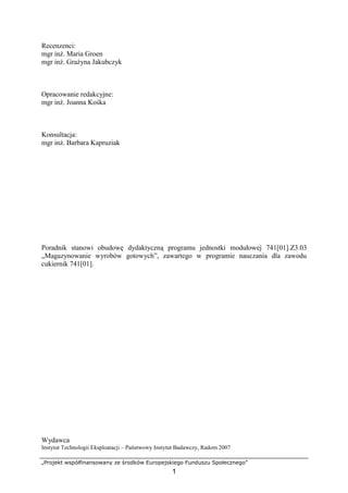„Projekt współfinansowany ze środków Europejskiego Funduszu Społecznego”
1
Recenzenci:
mgr inż. Maria Groen
mgr inż. Grażyna Jakubczyk
Opracowanie redakcyjne:
mgr inż. Joanna Kośka
Konsultacja:
mgr inż. Barbara Kapruziak
Poradnik stanowi obudowę dydaktyczną programu jednostki modułowej 741[01].Z3.03
„Magazynowanie wyrobów gotowych”, zawartego w programie nauczania dla zawodu
cukiernik 741[01].
Wydawca
Instytut Technologii Eksploatacji – Państwowy Instytut Badawczy, Radom 2007
 