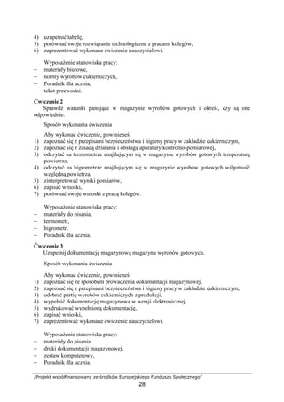„Projekt współfinansowany ze środków Europejskiego Funduszu Społecznego”
28
4) uzupełnić tabelę,
5) porównać swoje rozwiązanie technologiczne z pracami kolegów,
6) zaprezentować wykonane ćwiczenie nauczycielowi.
Wyposażenie stanowiska pracy:
− materiały biurowe,
− normy wyrobów cukierniczych,
− Poradnik dla ucznia,
− tekst przewodni.
Ćwiczenie 2
Sprawdź warunki panujące w magazynie wyrobów gotowych i określ, czy są one
odpowiednie.
Sposób wykonania ćwiczenia
Aby wykonać ćwiczenie, powinieneś:
1) zapoznać się z przepisami bezpieczeństwa i higieny pracy w zakładzie cukierniczym,
2) zapoznać się z zasadą działania i obsługą aparatury kontrolno-pomiarowej,
3) odczytać na termometrze znajdującym się w magazynie wyrobów gotowych temperaturę
powietrza,
4) odczytać na higrometrze znajdującym się w magazynie wyrobów gotowych wilgotność
względną powietrza,
5) zinterpretować wyniki pomiarów,
6) zapisać wnioski,
7) porównać swoje wnioski z pracą kolegów.
Wyposażenie stanowiska pracy:
− materiały do pisania,
− termometr,
− higrometr,
− Poradnik dla ucznia.
Ćwiczenie 3
Uzupełnij dokumentację magazynową magazynu wyrobów gotowych.
Sposób wykonania ćwiczenia
Aby wykonać ćwiczenie, powinieneś:
1) zapoznać się ze sposobem prowadzenia dokumentacji magazynowej,
2) zapoznać się z przepisami bezpieczeństwa i higieny pracy w zakładzie cukierniczym,
3) odebrać partię wyrobów cukierniczych z produkcji,
4) wypełnić dokumentację magazynową w wersji elektronicznej,
5) wydrukować wypełnioną dokumentację,
6) zapisać wnioski,
7) zaprezentować wykonane ćwiczenie nauczycielowi.
Wyposażenie stanowiska pracy:
− materiały do pisania,
− druki dokumentacji magazynowej,
− zestaw komputerowy,
− Poradnik dla ucznia.
 